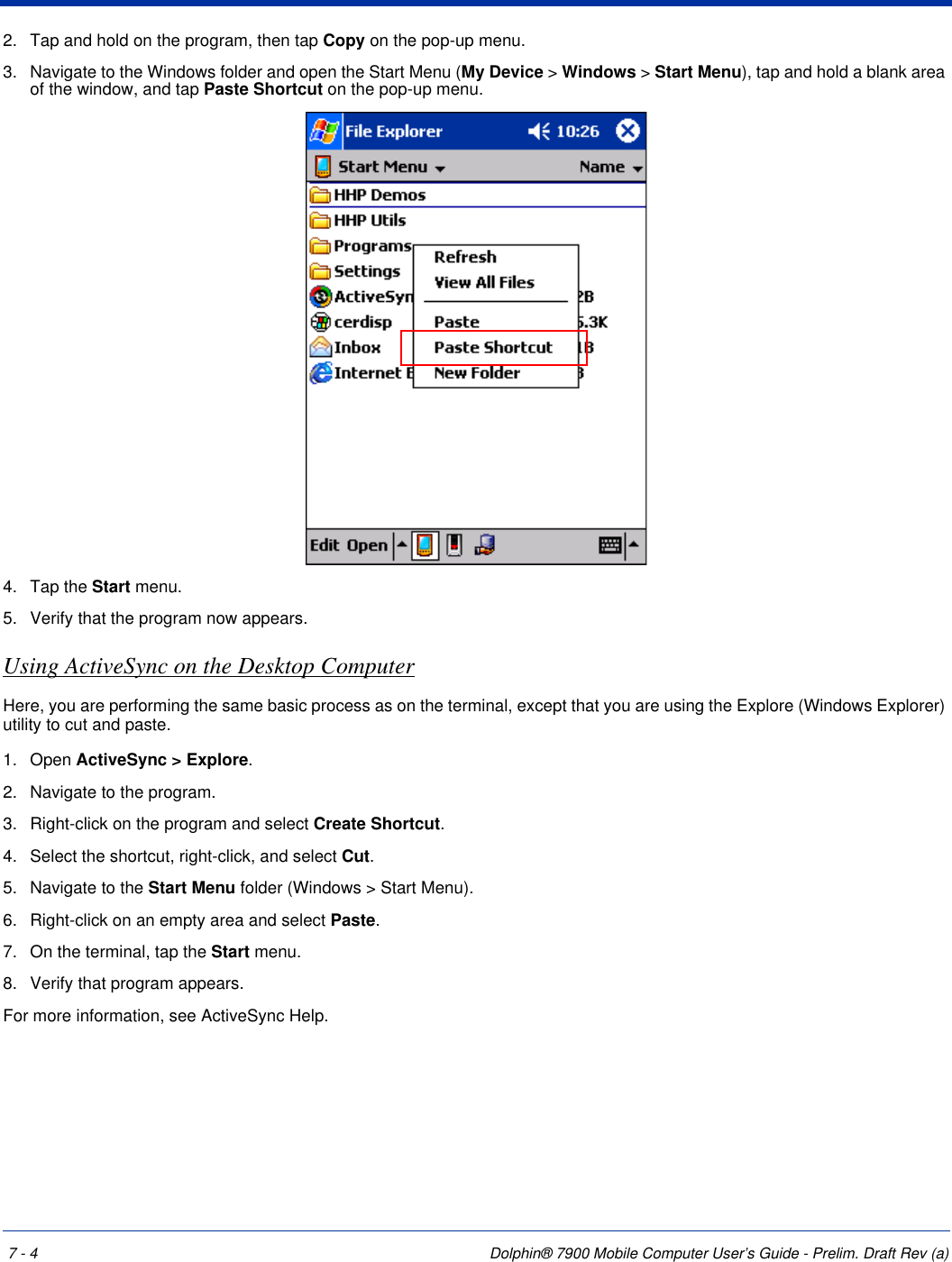 7 - 4 Dolphin® 7900 Mobile Computer User’s Guide - Prelim. Draft Rev (a)2. Tap and hold on the program, then tap Copy on the pop-up menu. 3. Navigate to the Windows folder and open the Start Menu (My Device &gt; Windows &gt; Start Menu), tap and hold a blank area of the window, and tap Paste Shortcut on the pop-up menu. 4. Tap the Start menu.5. Verify that the program now appears.Using ActiveSync on the Desktop ComputerHere, you are performing the same basic process as on the terminal, except that you are using the Explore (Windows Explorer) utility to cut and paste.1. Open ActiveSync &gt; Explore.2. Navigate to the program.3. Right-click on the program and select Create Shortcut. 4. Select the shortcut, right-click, and select Cut.5. Navigate to the Start Menu folder (Windows &gt; Start Menu).6. Right-click on an empty area and select Paste. 7. On the terminal, tap the Start menu.8. Verify that program appears. For more information, see ActiveSync Help.