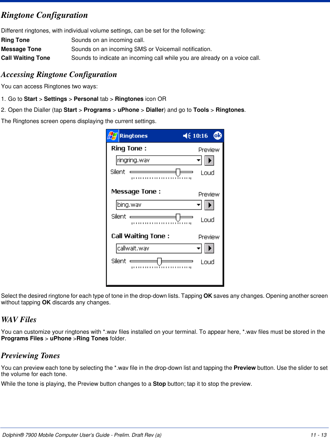 Dolphin® 7900 Mobile Computer User’s Guide - Prelim. Draft Rev (a) 11 - 13Ringtone ConfigurationDifferent ringtones, with individual volume settings, can be set for the following:Ring Tone Sounds on an incoming call.Message Tone Sounds on an incoming SMS or Voicemail notification.Call Waiting Tone Sounds to indicate an incoming call while you are already on a voice call.Accessing Ringtone ConfigurationYou can access Ringtones two ways:1. Go to Start &gt; Settings &gt; Personal tab &gt; Ringtones icon OR2. Open the Dialler (tap Start &gt; Programs &gt; uPhone &gt; Dialler) and go to Tools &gt; Ringtones.The Ringtones screen opens displaying the current settings. Select the desired ringtone for each type of tone in the drop-down lists. Tapping OK saves any changes. Opening another screen without tapping OK discards any changes.WAV FilesYou can customize your ringtones with *.wav files installed on your terminal. To appear here, *.wav files must be stored in the Programs Files &gt; uPhone &gt;Ring Tones folder.Previewing TonesYou can preview each tone by selecting the *.wav file in the drop-down list and tapping the Preview button. Use the slider to set the volume for each tone.While the tone is playing, the Preview button changes to a Stop button; tap it to stop the preview.