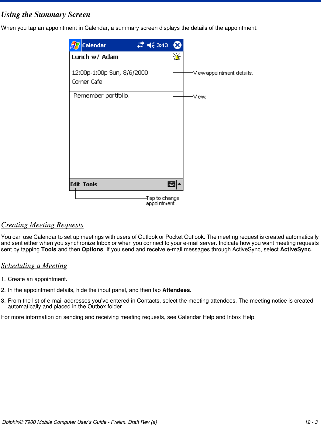 Dolphin® 7900 Mobile Computer User’s Guide - Prelim. Draft Rev (a) 12 - 3Using the Summary ScreenWhen you tap an appointment in Calendar, a summary screen displays the details of the appointment.Creating Meeting RequestsYou can use Calendar to set up meetings with users of Outlook or Pocket Outlook. The meeting request is created automatically and sent either when you synchronize Inbox or when you connect to your e-mail server. Indicate how you want meeting requests sent by tapping Tools and then Options. If you send and receive e-mail messages through ActiveSync, select ActiveSync.Scheduling a Meeting1. Create an appointment.2. In the appointment details, hide the input panel, and then tap Attendees.3. From the list of e-mail addresses you’ve entered in Contacts, select the meeting attendees. The meeting notice is created automatically and placed in the Outbox folder.For more information on sending and receiving meeting requests, see Calendar Help and Inbox Help.