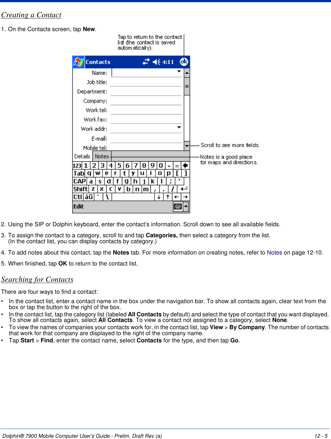 Dolphin® 7900 Mobile Computer User’s Guide - Prelim. Draft Rev (a) 12 - 5Creating a Contact1. On the Contacts screen, tap New.2. Using the SIP or Dolphin keyboard, enter the contact’s information. Scroll down to see all available fields.3. To assign the contact to a category, scroll to and tap Categories, then select a category from the list.  (In the contact list, you can display contacts by category.)4. To add notes about this contact, tap the Notes tab. For more information on creating notes, refer to Notes on page 12-10.5. When finished, tap OK to return to the contact list.Searching for ContactsThere are four ways to find a contact: •           In the contact list, enter a contact name in the box under the navigation bar. To show all contacts again, clear text from the box or tap the button to the right of the box. •           In the contact list, tap the category list (labeled All Contacts by default) and select the type of contact that you want displayed. To show all contacts again, select All Contacts. To view a contact not assigned to a category, select None. •           To view the names of companies your contacts work for, in the contact list, tap View &gt; By Company. The number of contacts that work for that company are displayed to the right of the company name. •           Tap Start &gt; Find, enter the contact name, select Contacts for the type, and then tap Go. 