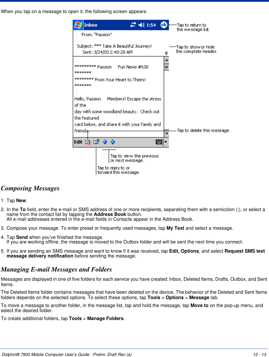 Dolphin® 7900 Mobile Computer User’s Guide - Prelim. Draft Rev (a) 12 - 13When you tap on a message to open it, the following screen appears: Composing Messages1. Tap New. 2. In the To field, enter the e-mail or SMS address of one or more recipients, separating them with a semicolon (;), or select a name from the contact list by tapping the Address Book button.  All e-mail addresses entered in the e-mail fields in Contacts appear in the Address Book.3. Compose your message. To enter preset or frequently used messages, tap My Text and select a message.4. Tap Send when you’ve finished the message.  If you are working offline, the message is moved to the Outbox folder and will be sent the next time you connect.5. If you are sending an SMS message and want to know if it was received, tap Edit, Options, and select Request SMS text message delivery notification before sending the message.Managing E-mail Messages and FoldersMessages are displayed in one of five folders for each service you have created: Inbox, Deleted Items, Drafts, Outbox, and Sent Items. The Deleted Items folder contains messages that have been deleted on the device. The behavior of the Deleted and Sent Items folders depends on the selected options. To select these options, tap Tools &gt; Options &gt; Message tab.To move a message to another folder, in the message list, tap and hold the message, tap Move to on the pop-up menu, and select the desired folder.To create additional folders, tap Tools &gt; Manage Folders. 
