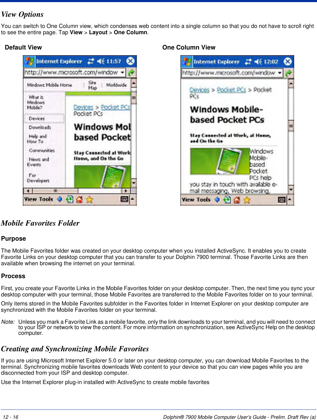 12 - 16 Dolphin® 7900 Mobile Computer User’s Guide - Prelim. Draft Rev (a)View OptionsYou can switch to One Column view, which condenses web content into a single column so that you do not have to scroll right to see the entire page. Tap View &gt; Layout &gt; One Column.Mobile Favorites FolderPurposeThe Mobile Favorites folder was created on your desktop computer when you installed ActiveSync. It enables you to create Favorite Links on your desktop computer that you can transfer to your Dolphin 7900 terminal. Those Favorite Links are then available when browsing the internet on your terminal. ProcessFirst, you create your Favorite Links in the Mobile Favorites folder on your desktop computer. Then, the next time you sync your desktop computer with your terminal, those Mobile Favorites are transferred to the Mobile Favorites folder on to your terminal. Only items stored in the Mobile Favorites subfolder in the Favorites folder in Internet Explorer on your desktop computer are synchronized with the Mobile Favorites folder on your terminal. Note: Unless you mark a Favorite Link as a mobile favorite, only the link downloads to your terminal, and you will need to connect to your ISP or network to view the content. For more information on synchronization, see ActiveSync Help on the desktop computer.Creating and Synchronizing Mobile Favorites If you are using Microsoft Internet Explorer 5.0 or later on your desktop computer, you can download Mobile Favorites to the terminal. Synchronizing mobile favorites downloads Web content to your device so that you can view pages while you are disconnected from your ISP and desktop computer.Use the Internet Explorer plug-in installed with ActiveSync to create mobile favoritesDefault View  One Column View 