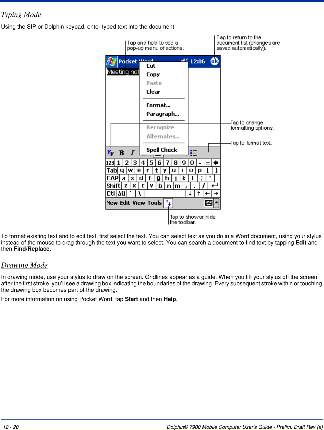 12 - 20 Dolphin® 7900 Mobile Computer User’s Guide - Prelim. Draft Rev (a)Typing ModeUsing the SIP or Dolphin keypad, enter typed text into the document. To format existing text and to edit text, first select the text. You can select text as you do in a Word document, using your stylus instead of the mouse to drag through the text you want to select. You can search a document to find text by tapping Edit and then Find/Replace.Drawing ModeIn drawing mode, use your stylus to draw on the screen. Gridlines appear as a guide. When you lift your stylus off the screen after the first stroke, you’ll see a drawing box indicating the boundaries of the drawing. Every subsequent stroke within or touching the drawing box becomes part of the drawing. For more information on using Pocket Word, tap Start and then Help.