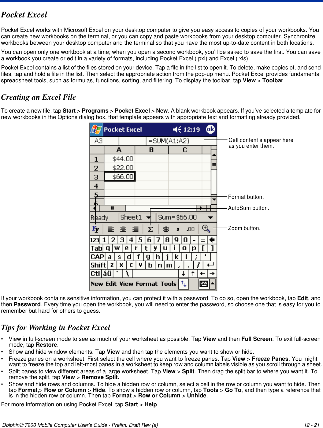 Dolphin® 7900 Mobile Computer User’s Guide - Prelim. Draft Rev (a) 12 - 21Pocket ExcelPocket Excel works with Microsoft Excel on your desktop computer to give you easy access to copies of your workbooks. You can create new workbooks on the terminal, or you can copy and paste workbooks from your desktop computer. Synchronize workbooks between your desktop computer and the terminal so that you have the most up-to-date content in both locations.You can open only one workbook at a time; when you open a second workbook, you’ll be asked to save the first. You can save a workbook you create or edit in a variety of formats, including Pocket Excel (.pxl) and Excel (.xls).Pocket Excel contains a list of the files stored on your device. Tap a file in the list to open it. To delete, make copies of, and send files, tap and hold a file in the list. Then select the appropriate action from the pop-up menu. Pocket Excel provides fundamental spreadsheet tools, such as formulas, functions, sorting, and filtering. To display the toolbar, tap View &gt; Toolbar.Creating an Excel FileTo create a new file, tap Start &gt; Programs &gt; Pocket Excel &gt; New. A blank workbook appears. If you’ve selected a template for new workbooks in the Options dialog box, that template appears with appropriate text and formatting already provided. If your workbook contains sensitive information, you can protect it with a password. To do so, open the workbook, tap Edit, and then Password. Every time you open the workbook, you will need to enter the password, so choose one that is easy for you to remember but hard for others to guess.Tips for Working in Pocket Excel•           View in full-screen mode to see as much of your worksheet as possible. Tap View and then Full Screen. To exit full-screen mode, tap Restore.•           Show and hide window elements. Tap View and then tap the elements you want to show or hide.•           Freeze panes on a worksheet. First select the cell where you want to freeze panes. Tap View &gt; Freeze Panes. You might want to freeze the top and left-most panes in a worksheet to keep row and column labels visible as you scroll through a sheet.•           Split panes to view different areas of a large worksheet. Tap View &gt; Split. Then drag the split bar to where you want it. To remove the split, tap View &gt; Remove Split.•           Show and hide rows and columns. To hide a hidden row or column, select a cell in the row or column you want to hide. Then tap Format,&gt; Row or Column &gt; Hide. To show a hidden row or column, tap Tools &gt; Go To, and then type a reference that is in the hidden row or column. Then tap Format &gt; Row or Column &gt; Unhide.For more information on using Pocket Excel, tap Start &gt; Help.Cell content s appear hereas you enter them.AutoSum button.Format button.Zoom button.