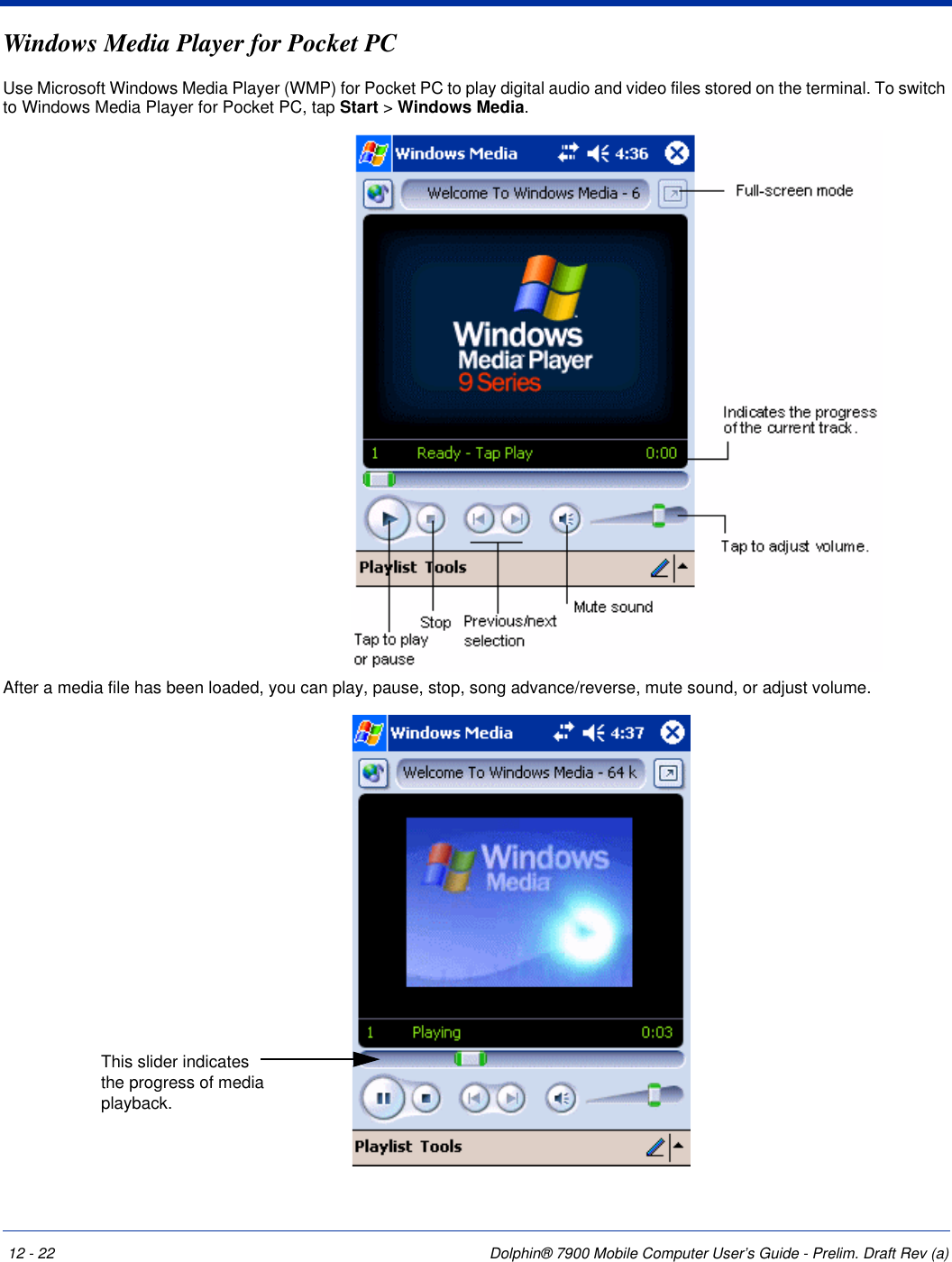 12 - 22 Dolphin® 7900 Mobile Computer User’s Guide - Prelim. Draft Rev (a)Windows Media Player for Pocket PCUse Microsoft Windows Media Player (WMP) for Pocket PC to play digital audio and video files stored on the terminal. To switch to Windows Media Player for Pocket PC, tap Start &gt; Windows Media.After a media file has been loaded, you can play, pause, stop, song advance/reverse, mute sound, or adjust volume. This slider indicates the progress of media playback.