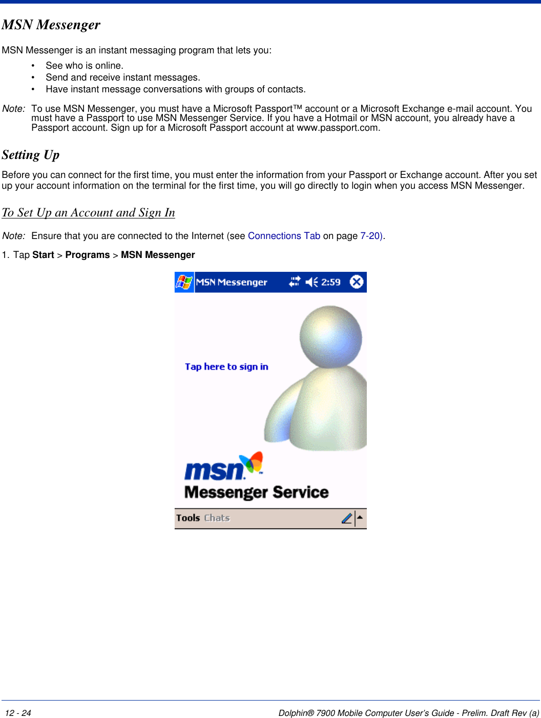 12 - 24 Dolphin® 7900 Mobile Computer User’s Guide - Prelim. Draft Rev (a)MSN MessengerMSN Messenger is an instant messaging program that lets you:•             See who is online.•             Send and receive instant messages.•             Have instant message conversations with groups of contacts.Note: To use MSN Messenger, you must have a Microsoft Passport™ account or a Microsoft Exchange e-mail account. You must have a Passport to use MSN Messenger Service. If you have a Hotmail or MSN account, you already have a Passport account. Sign up for a Microsoft Passport account at www.passport.com. Setting Up Before you can connect for the first time, you must enter the information from your Passport or Exchange account. After you set up your account information on the terminal for the first time, you will go directly to login when you access MSN Messenger.To Set Up an Account and Sign InNote: Ensure that you are connected to the Internet (see Connections Tab on page 7-20).1. Tap Start &gt; Programs &gt; MSN Messenger