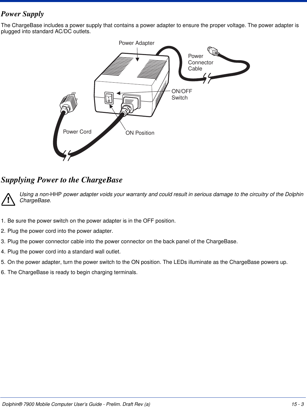 Dolphin® 7900 Mobile Computer User’s Guide - Prelim. Draft Rev (a) 15 - 3Power SupplyThe ChargeBase includes a power supply that contains a power adapter to ensure the proper voltage. The power adapter is plugged into standard AC/DC outlets.Supplying Power to the ChargeBaseUsing a non-HHP power adapter voids your warranty and could result in serious damage to the circuitry of the Dolphin ChargeBase.1. Be sure the power switch on the power adapter is in the OFF position. 2. Plug the power cord into the power adapter.3. Plug the power connector cable into the power connector on the back panel of the ChargeBase.4. Plug the power cord into a standard wall outlet.5. On the power adapter, turn the power switch to the ON position. The LEDs illuminate as the ChargeBase powers up.6. The ChargeBase is ready to begin charging terminals.Power CordON/OFFSwitchON PositionPower AdapterPowerConnectorCable!