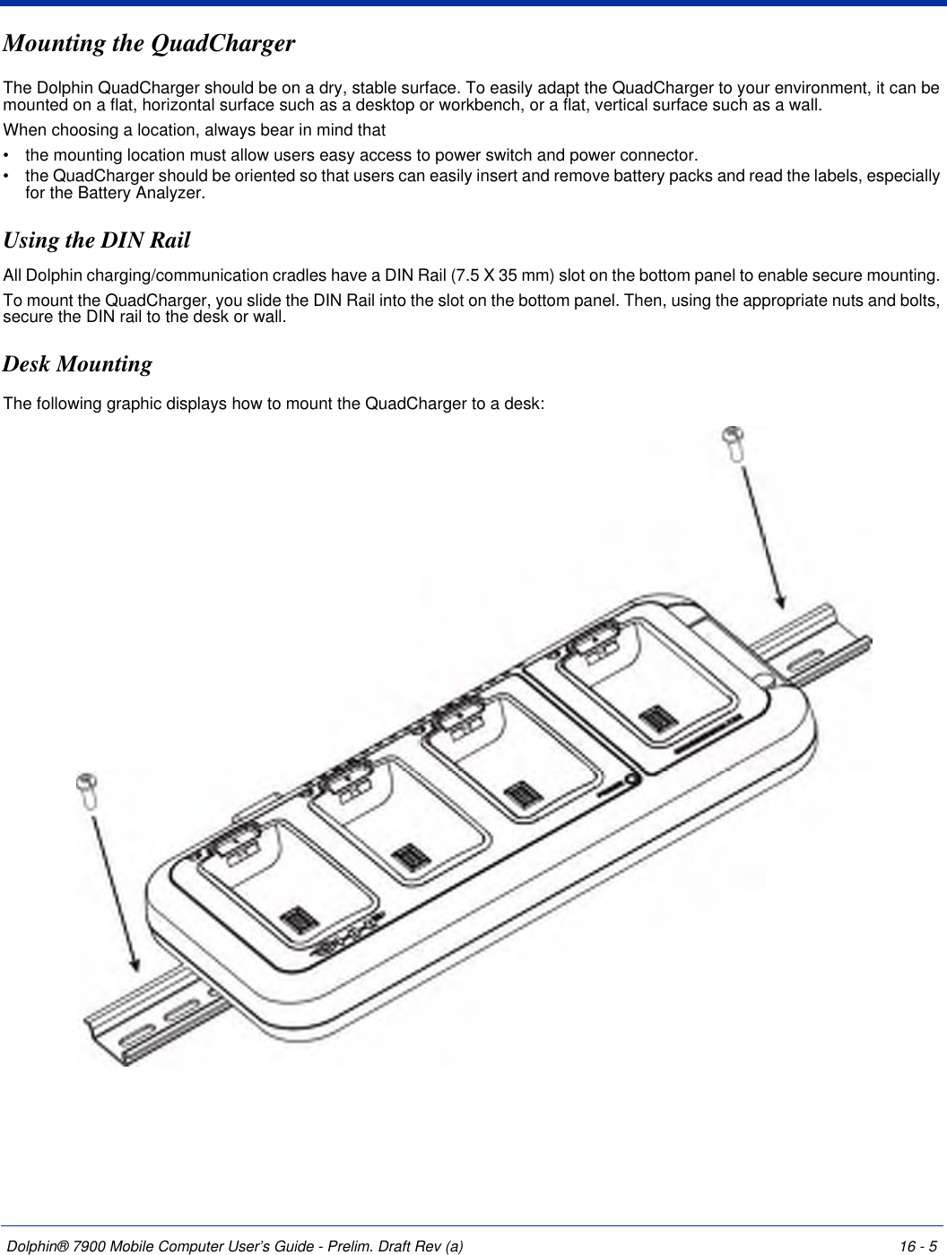 Dolphin® 7900 Mobile Computer User’s Guide - Prelim. Draft Rev (a) 16 - 5Mounting the QuadChargerThe Dolphin QuadCharger should be on a dry, stable surface. To easily adapt the QuadCharger to your environment, it can be mounted on a flat, horizontal surface such as a desktop or workbench, or a flat, vertical surface such as a wall. When choosing a location, always bear in mind that •           the mounting location must allow users easy access to power switch and power connector.•           the QuadCharger should be oriented so that users can easily insert and remove battery packs and read the labels, especially for the Battery Analyzer.Using the DIN RailAll Dolphin charging/communication cradles have a DIN Rail (7.5 X 35 mm) slot on the bottom panel to enable secure mounting. To mount the QuadCharger, you slide the DIN Rail into the slot on the bottom panel. Then, using the appropriate nuts and bolts, secure the DIN rail to the desk or wall.    Desk MountingThe following graphic displays how to mount the QuadCharger to a desk:    
