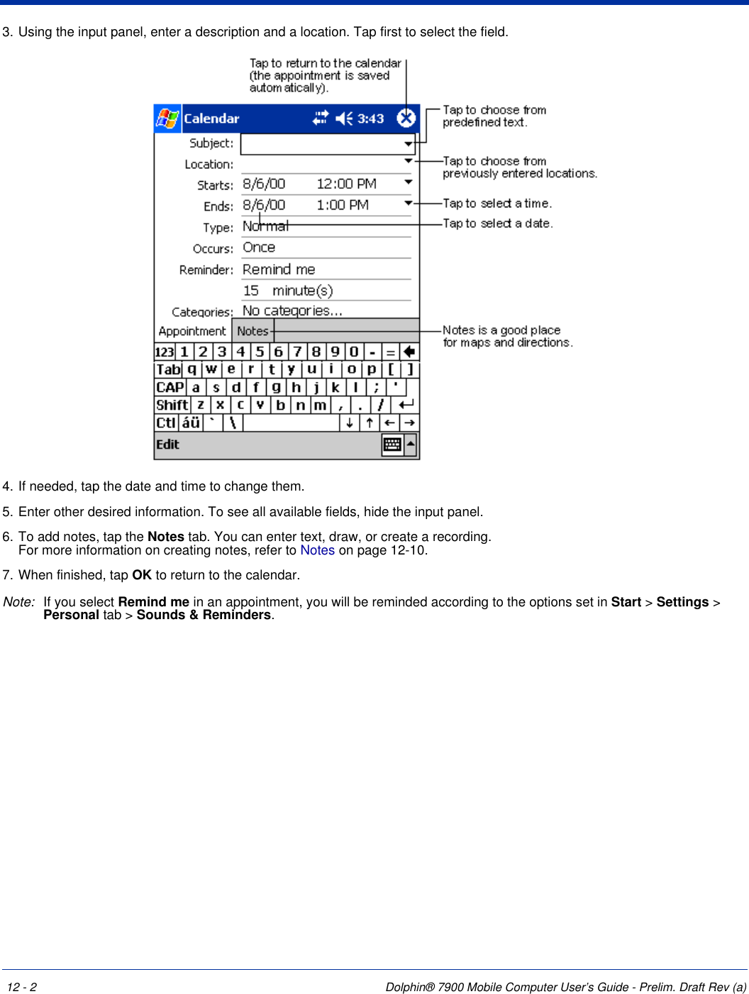 12 - 2 Dolphin® 7900 Mobile Computer User’s Guide - Prelim. Draft Rev (a)3. Using the input panel, enter a description and a location. Tap first to select the field. 4. If needed, tap the date and time to change them.5. Enter other desired information. To see all available fields, hide the input panel.6. To add notes, tap the Notes tab. You can enter text, draw, or create a recording.  For more information on creating notes, refer to Notes on page 12-10.7. When finished, tap OK to return to the calendar. Note: If you select Remind me in an appointment, you will be reminded according to the options set in Start &gt; Settings &gt; Personal tab &gt; Sounds &amp; Reminders. 