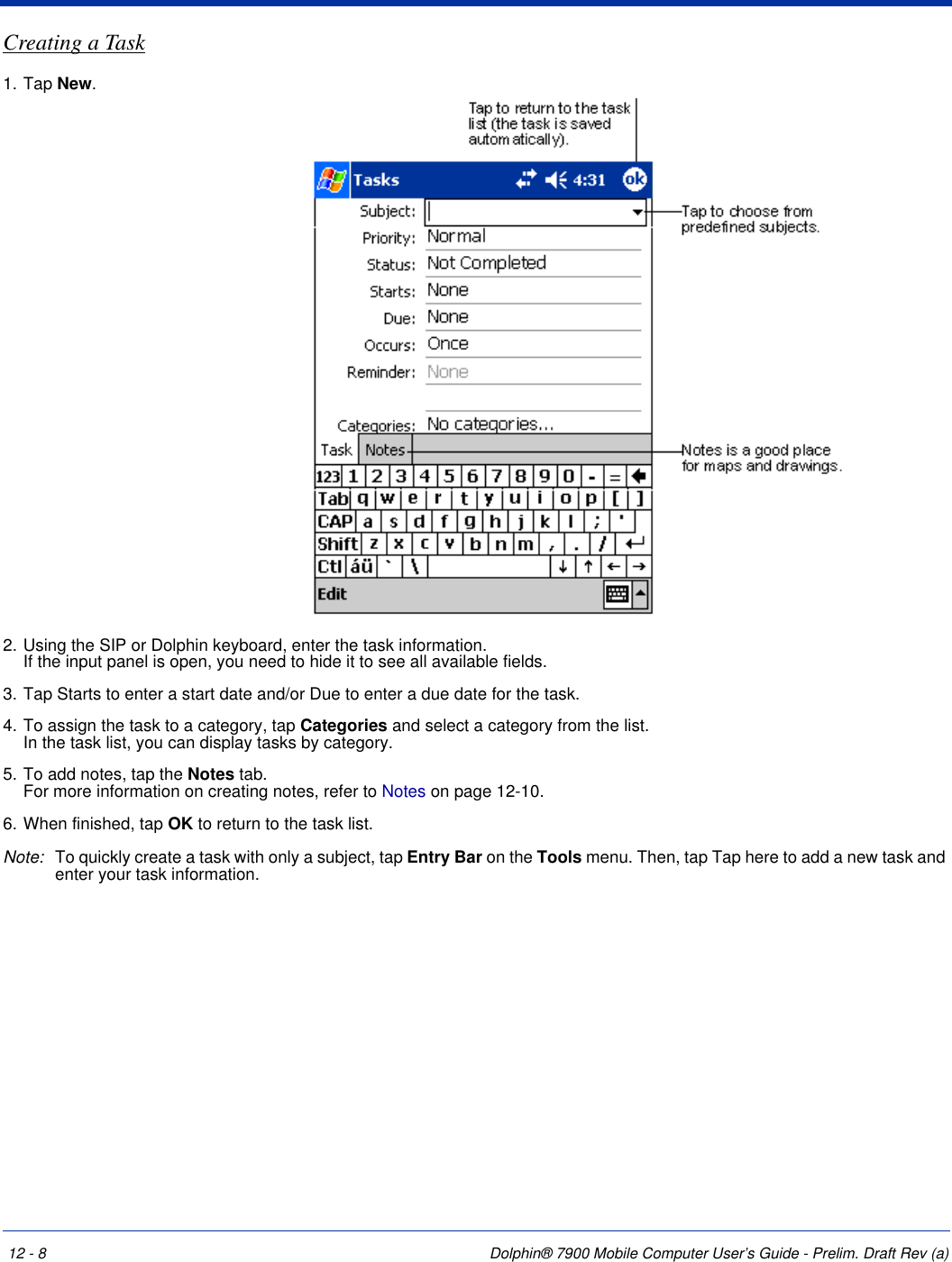 12 - 8 Dolphin® 7900 Mobile Computer User’s Guide - Prelim. Draft Rev (a)Creating a Task1. Tap New.2. Using the SIP or Dolphin keyboard, enter the task information. If the input panel is open, you need to hide it to see all available fields.3. Tap Starts to enter a start date and/or Due to enter a due date for the task. 4. To assign the task to a category, tap Categories and select a category from the list.  In the task list, you can display tasks by category.5. To add notes, tap the Notes tab.  For more information on creating notes, refer to Notes on page 12-10.6. When finished, tap OK to return to the task list.Note: To quickly create a task with only a subject, tap Entry Bar on the Tools menu. Then, tap Tap here to add a new task and enter your task information.