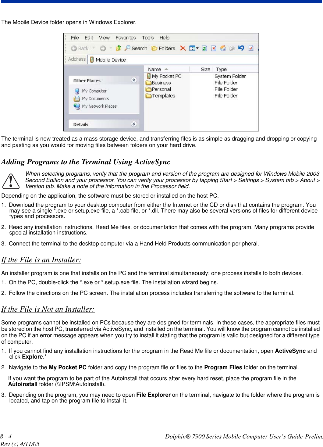 8 - 4 Dolphin® 7900 Series Mobile Computer User’s Guide-Prelim. Rev (c) 4/11/05The Mobile Device folder opens in Windows Explorer. The terminal is now treated as a mass storage device, and transferring files is as simple as dragging and dropping or copying and pasting as you would for moving files between folders on your hard drive.Adding Programs to the Terminal Using ActiveSyncWhen selecting programs, verify that the program and version of the program are designed for Windows Mobile 2003 Second Edition and your processor. You can verify your processor by tapping Start &gt; Settings &gt; System tab &gt; About &gt; Version tab. Make a note of the information in the Processor field. Depending on the application, the software must be stored or installed on the host PC. 1. Download the program to your desktop computer from either the Internet or the CD or disk that contains the program. You may see a single *.exe or setup.exe file, a *.cab file, or *.dll. There may also be several versions of files for different device types and processors.2. Read any installation instructions, Read Me files, or documentation that comes with the program. Many programs provide special installation instructions.3. Connect the terminal to the desktop computer via a Hand Held Products communication peripheral.If the File is an Installer:An installer program is one that installs on the PC and the terminal simultaneously; one process installs to both devices.1. On the PC, double-click the *.exe or *.setup.exe file. The installation wizard begins. 2. Follow the directions on the PC screen. The installation process includes transferring the software to the terminal. If the File is Not an Installer:Some programs cannot be installed on PCs because they are designed for terminals. In these cases, the appropriate files must be stored on the host PC, transferred via ActiveSync, and installed on the terminal. You will know the program cannot be installed on the PC if an error message appears when you try to install it stating that the program is valid but designed for a different type of computer. 1. If you cannot find any installation instructions for the program in the Read Me file or documentation, open ActiveSync and click Explore.*2. Navigate to the My Pocket PC folder and copy the program file or files to the Program Files folder on the terminal. If you want the program to be part of the Autoinstall that occurs after every hard reset, place the program file in the Autoinstall folder (\\IPSM\AutoInstall).3. Depending on the program, you may need to open File Explorer on the terminal, navigate to the folder where the program is located, and tap on the program file to install it.!