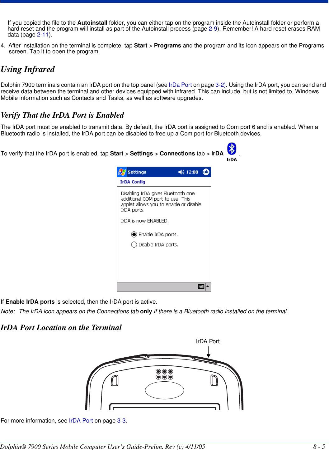 Dolphin® 7900 Series Mobile Computer User’s Guide-Prelim. Rev (c) 4/11/05 8 - 5If you copied the file to the Autoinstall folder, you can either tap on the program inside the Autoinstall folder or perform a hard reset and the program will install as part of the Autoinstall process (page 2-9). Remember! A hard reset erases RAM data (page 2-11).4. After installation on the terminal is complete, tap Start &gt; Programs and the program and its icon appears on the Programs screen. Tap it to open the program.Using InfraredDolphin 7900 terminals contain an IrDA port on the top panel (see IrDa Port on page 3-2). Using the IrDA port, you can send and receive data between the terminal and other devices equipped with infrared. This can include, but is not limited to, Windows Mobile information such as Contacts and Tasks, as well as software upgrades.Verify That the IrDA Port is EnabledThe IrDA port must be enabled to transmit data. By default, the IrDA port is assigned to Com port 6 and is enabled. When a Bluetooth radio is installed, the IrDA port can be disabled to free up a Com port for Bluetooth devices. To verify that the IrDA port is enabled, tap Start &gt; Settings &gt; Connections tab &gt; IrDA  .If Enable IrDA ports is selected, then the IrDA port is active.Note: The IrDA icon appears on the Connections tab only if there is a Bluetooth radio installed on the terminal.IrDA Port Location on the TerminalFor more information, see IrDA Port on page 3-3.IrDA Port