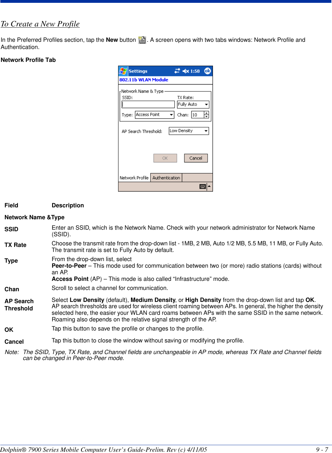Dolphin® 7900 Series Mobile Computer User’s Guide-Prelim. Rev (c) 4/11/05 9 - 7To Create a New ProfileIn the Preferred Profiles section, tap the New button  . A screen opens with two tabs windows: Network Profile and Authentication.Network Profile Tab Field DescriptionNetwork Name &amp;TypeSSID Enter an SSID, which is the Network Name. Check with your network administrator for Network Name (SSID).TX Rate Choose the transmit rate from the drop-down list - 1MB, 2 MB, Auto 1/2 MB, 5.5 MB, 11 MB, or Fully Auto. The transmit rate is set to Fully Auto by default. Type From the drop-down list, selectPeer-to-Peer – This mode used for communication between two (or more) radio stations (cards) without an AP. Access Point (AP) – This mode is also called “Infrastructure” mode. Chan Scroll to select a channel for communication. AP Search ThresholdSelect Low Density (default), Medium Density, or High Density from the drop-down list and tap OK. AP search thresholds are used for wireless client roaming between APs. In general, the higher the density selected here, the easier your WLAN card roams between APs with the same SSID in the same network. Roaming also depends on the relative signal strength of the AP.OK Tap this button to save the profile or changes to the profile.Cancel Tap this button to close the window without saving or modifying the profile.Note: The SSID, Type, TX Rate, and Channel fields are unchangeable in AP mode, whereas TX Rate and Channel fields can be changed in Peer-to-Peer mode.