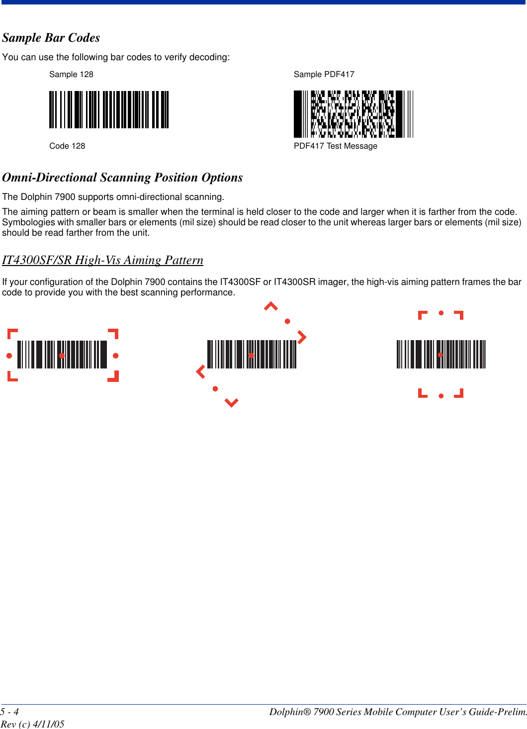 5 - 4 Dolphin® 7900 Series Mobile Computer User’s Guide-Prelim. Rev (c) 4/11/05Sample Bar CodesYou can use the following bar codes to verify decoding:Omni-Directional Scanning Position OptionsThe Dolphin 7900 supports omni-directional scanning. The aiming pattern or beam is smaller when the terminal is held closer to the code and larger when it is farther from the code. Symbologies with smaller bars or elements (mil size) should be read closer to the unit whereas larger bars or elements (mil size) should be read farther from the unit. IT4300SF/SR High-Vis Aiming PatternIf your configuration of the Dolphin 7900 contains the IT4300SF or IT4300SR imager, the high-vis aiming pattern frames the bar code to provide you with the best scanning performance. Sample 128 Sample PDF417Code 128 PDF417 Test Message