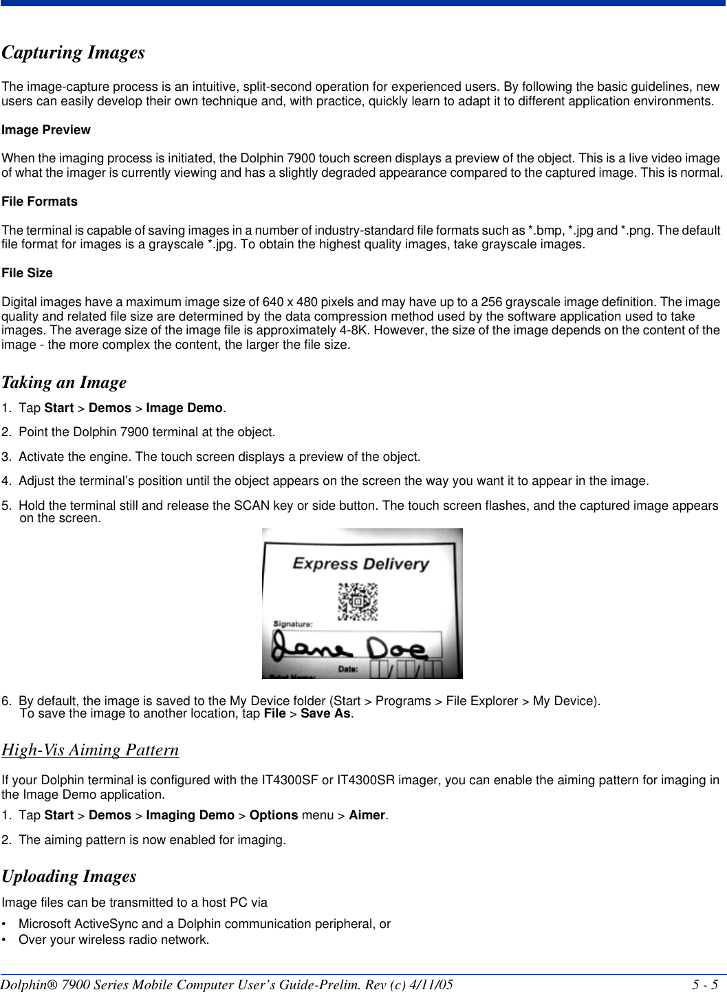 Dolphin® 7900 Series Mobile Computer User’s Guide-Prelim. Rev (c) 4/11/05 5 - 5Capturing ImagesThe image-capture process is an intuitive, split-second operation for experienced users. By following the basic guidelines, new users can easily develop their own technique and, with practice, quickly learn to adapt it to different application environments. Image PreviewWhen the imaging process is initiated, the Dolphin 7900 touch screen displays a preview of the object. This is a live video image of what the imager is currently viewing and has a slightly degraded appearance compared to the captured image. This is normal.File FormatsThe terminal is capable of saving images in a number of industry-standard file formats such as *.bmp, *.jpg and *.png. The default file format for images is a grayscale *.jpg. To obtain the highest quality images, take grayscale images.File SizeDigital images have a maximum image size of 640 x 480 pixels and may have up to a 256 grayscale image definition. The image quality and related file size are determined by the data compression method used by the software application used to take images. The average size of the image file is approximately 4-8K. However, the size of the image depends on the content of the image - the more complex the content, the larger the file size. Taking an Image1. Tap Start &gt; Demos &gt; Image Demo.2. Point the Dolphin 7900 terminal at the object.3. Activate the engine. The touch screen displays a preview of the object.4. Adjust the terminal’s position until the object appears on the screen the way you want it to appear in the image.5. Hold the terminal still and release the SCAN key or side button. The touch screen flashes, and the captured image appears on the screen. 6. By default, the image is saved to the My Device folder (Start &gt; Programs &gt; File Explorer &gt; My Device). To save the image to another location, tap File &gt; Save As.High-Vis Aiming PatternIf your Dolphin terminal is configured with the IT4300SF or IT4300SR imager, you can enable the aiming pattern for imaging in the Image Demo application.1. Tap Start &gt; Demos &gt; Imaging Demo &gt; Options menu &gt; Aimer.2. The aiming pattern is now enabled for imaging.Uploading ImagesImage files can be transmitted to a host PC via • Microsoft ActiveSync and a Dolphin communication peripheral, or • Over your wireless radio network.