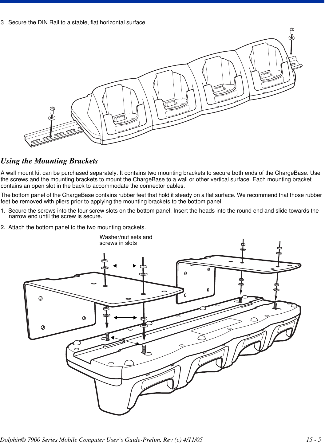 Dolphin® 7900 Series Mobile Computer User’s Guide-Prelim. Rev (c) 4/11/05 15 - 53. Secure the DIN Rail to a stable, flat horizontal surface. Using the Mounting BracketsA wall mount kit can be purchased separately. It contains two mounting brackets to secure both ends of the ChargeBase. Use the screws and the mounting brackets to mount the ChargeBase to a wall or other vertical surface. Each mounting bracket contains an open slot in the back to accommodate the connector cables.The bottom panel of the ChargeBase contains rubber feet that hold it steady on a flat surface. We recommend that those rubber feet be removed with pliers prior to applying the mounting brackets to the bottom panel. 1. Secure the screws into the four screw slots on the bottom panel. Insert the heads into the round end and slide towards the narrow end until the screw is secure.2. Attach the bottom panel to the two mounting brackets.Washer/nut sets and screws in slots