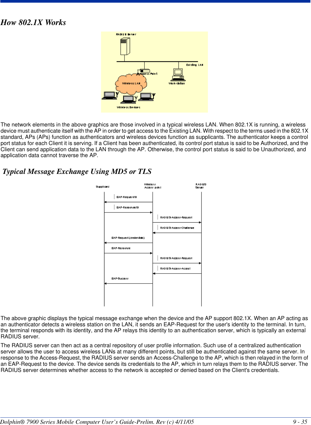 Dolphin® 7900 Series Mobile Computer User’s Guide-Prelim. Rev (c) 4/11/05 9 - 35How 802.1X WorksThe network elements in the above graphics are those involved in a typical wireless LAN. When 802.1X is running, a wireless device must authenticate itself with the AP in order to get access to the Existing LAN. With respect to the terms used in the 802.1X standard, APs (APs) function as authenticators and wireless devices function as supplicants. The authenticator keeps a control port status for each Client it is serving. If a Client has been authenticated, its control port status is said to be Authorized, and the Client can send application data to the LAN through the AP. Otherwise, the control port status is said to be Unauthorized, and application data cannot traverse the AP. Typical Message Exchange Using MD5 or TLSThe above graphic displays the typical message exchange when the device and the AP support 802.1X. When an AP acting as an authenticator detects a wireless station on the LAN, it sends an EAP-Request for the user&apos;s identity to the terminal. In turn, the terminal responds with its identity, and the AP relays this identity to an authentication server, which is typically an external RADIUS server. The RADIUS server can then act as a central repository of user profile information. Such use of a centralized authentication server allows the user to access wireless LANs at many different points, but still be authenticated against the same server. In response to the Access-Request, the RADIUS server sends an Access-Challenge to the AP, which is then relayed in the form of an EAP-Request to the device. The device sends its credentials to the AP, which in turn relays them to the RADIUS server. The RADIUS server determines whether access to the network is accepted or denied based on the Client&apos;s credentials.