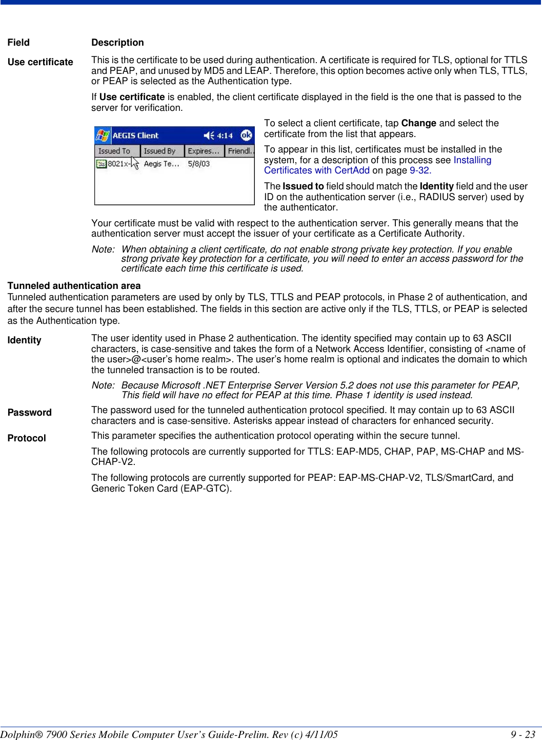 Dolphin® 7900 Series Mobile Computer User’s Guide-Prelim. Rev (c) 4/11/05 9 - 23Use certificate This is the certificate to be used during authentication. A certificate is required for TLS, optional for TTLS and PEAP, and unused by MD5 and LEAP. Therefore, this option becomes active only when TLS, TTLS, or PEAP is selected as the Authentication type.If Use certificate is enabled, the client certificate displayed in the field is the one that is passed to the server for verification.   To select a client certificate, tap Change and select the certificate from the list that appears. To appear in this list, certificates must be installed in the system, for a description of this process see Installing Certificates with CertAdd on page 9-32. The Issued to field should match the Identity field and the user ID on the authentication server (i.e., RADIUS server) used by the authenticator. Your certificate must be valid with respect to the authentication server. This generally means that the authentication server must accept the issuer of your certificate as a Certificate Authority. Note: When obtaining a client certificate, do not enable strong private key protection. If you enable strong private key protection for a certificate, you will need to enter an access password for the certificate each time this certificate is used. Tunneled authentication area Tunneled authentication parameters are used by only by TLS, TTLS and PEAP protocols, in Phase 2 of authentication, and after the secure tunnel has been established. The fields in this section are active only if the TLS, TTLS, or PEAP is selected as the Authentication type. Identity The user identity used in Phase 2 authentication. The identity specified may contain up to 63 ASCII characters, is case-sensitive and takes the form of a Network Access Identifier, consisting of &lt;name of the user&gt;@&lt;user’s home realm&gt;. The user’s home realm is optional and indicates the domain to which the tunneled transaction is to be routed.Note: Because Microsoft .NET Enterprise Server Version 5.2 does not use this parameter for PEAP, This field will have no effect for PEAP at this time. Phase 1 identity is used instead.Password The password used for the tunneled authentication protocol specified. It may contain up to 63 ASCII characters and is case-sensitive. Asterisks appear instead of characters for enhanced security.Protocol This parameter specifies the authentication protocol operating within the secure tunnel. The following protocols are currently supported for TTLS: EAP-MD5, CHAP, PAP, MS-CHAP and MS-CHAP-V2. The following protocols are currently supported for PEAP: EAP-MS-CHAP-V2, TLS/SmartCard, and Generic Token Card (EAP-GTC).Field Description