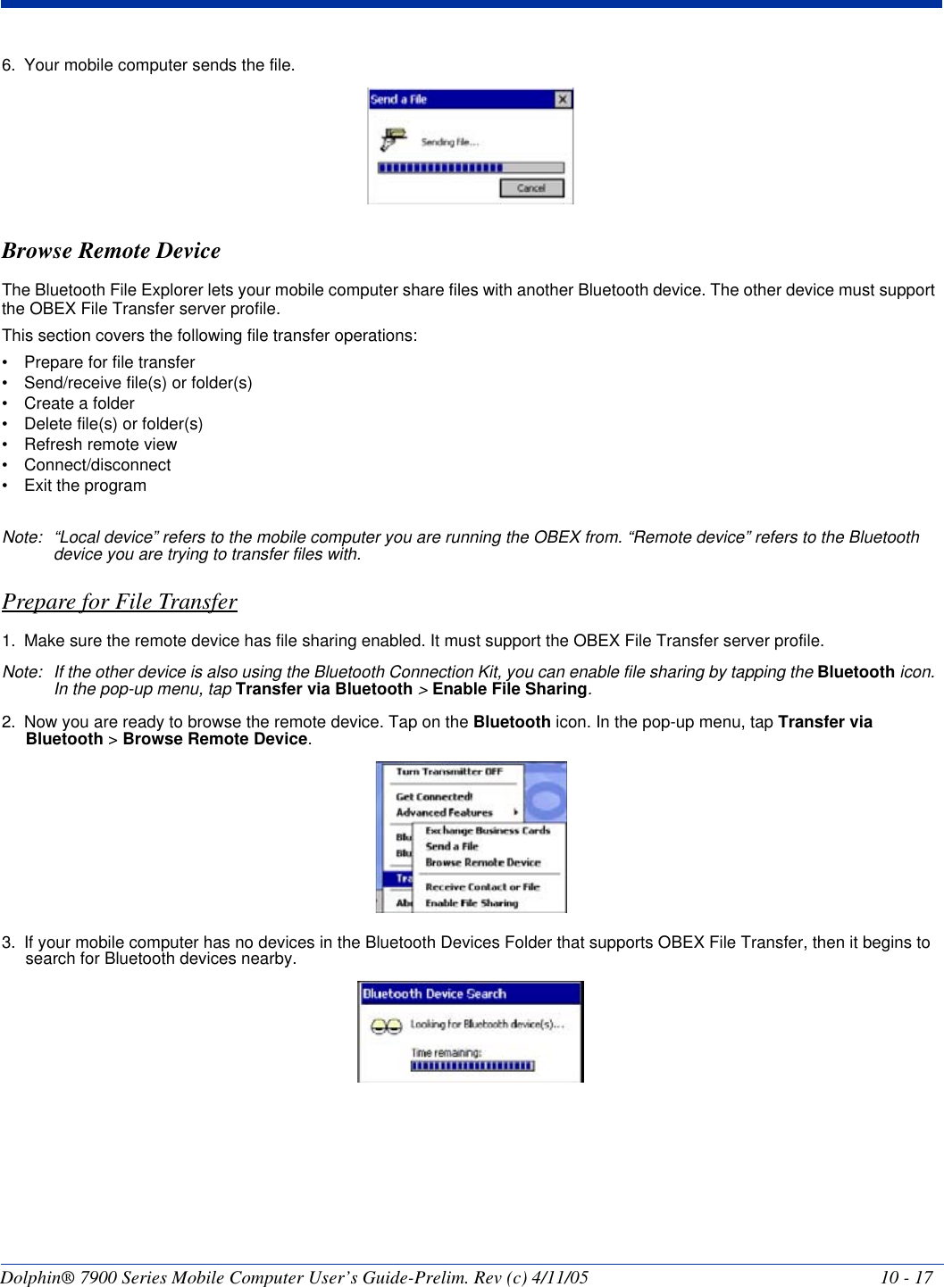Dolphin® 7900 Series Mobile Computer User’s Guide-Prelim. Rev (c) 4/11/05 10 - 176. Your mobile computer sends the file.Browse Remote DeviceThe Bluetooth File Explorer lets your mobile computer share files with another Bluetooth device. The other device must support the OBEX File Transfer server profile.This section covers the following file transfer operations:• Prepare for file transfer• Send/receive file(s) or folder(s)• Create a folder• Delete file(s) or folder(s)• Refresh remote view• Connect/disconnect• Exit the programNote: “Local device” refers to the mobile computer you are running the OBEX from. “Remote device” refers to the Bluetooth device you are trying to transfer files with.Prepare for File Transfer1. Make sure the remote device has file sharing enabled. It must support the OBEX File Transfer server profile.Note: If the other device is also using the Bluetooth Connection Kit, you can enable file sharing by tapping the Bluetooth icon. In the pop-up menu, tap Transfer via Bluetooth &gt; Enable File Sharing.2. Now you are ready to browse the remote device. Tap on the Bluetooth icon. In the pop-up menu, tap Transfer via Bluetooth &gt; Browse Remote Device.3. If your mobile computer has no devices in the Bluetooth Devices Folder that supports OBEX File Transfer, then it begins to search for Bluetooth devices nearby.