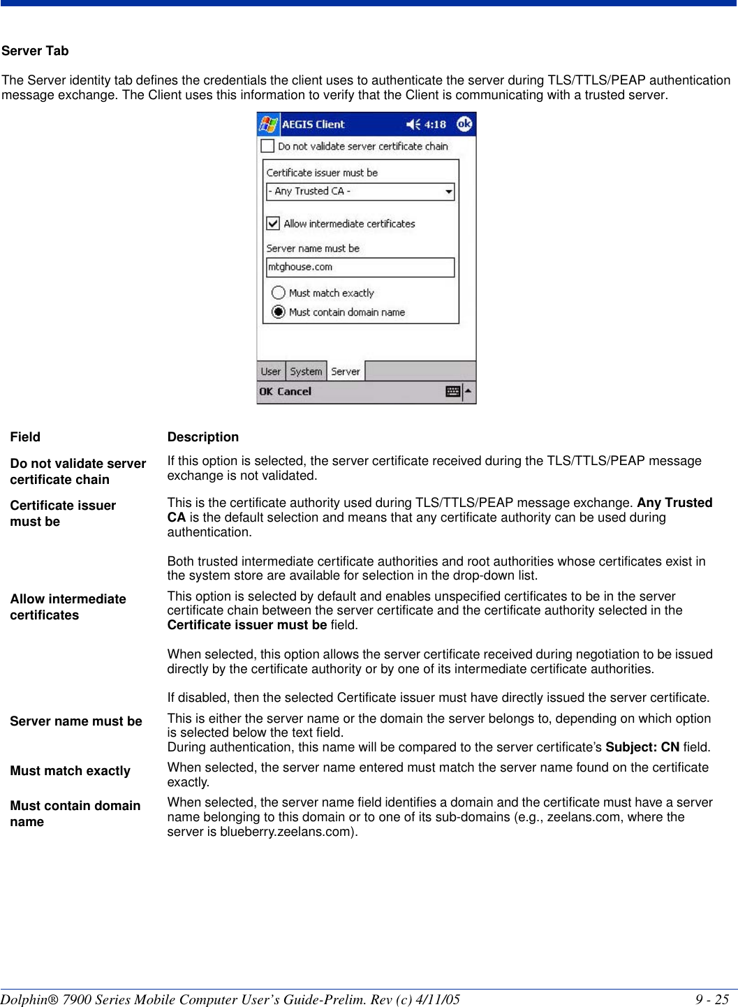 Dolphin® 7900 Series Mobile Computer User’s Guide-Prelim. Rev (c) 4/11/05 9 - 25Server TabThe Server identity tab defines the credentials the client uses to authenticate the server during TLS/TTLS/PEAP authentication message exchange. The Client uses this information to verify that the Client is communicating with a trusted server. Field DescriptionDo not validate server certificate chainIf this option is selected, the server certificate received during the TLS/TTLS/PEAP message exchange is not validated.Certificate issuer must be This is the certificate authority used during TLS/TTLS/PEAP message exchange. Any Trusted CA is the default selection and means that any certificate authority can be used during authentication.Both trusted intermediate certificate authorities and root authorities whose certificates exist in the system store are available for selection in the drop-down list. Allow intermediate certificatesThis option is selected by default and enables unspecified certificates to be in the server certificate chain between the server certificate and the certificate authority selected in the Certificate issuer must be field. When selected, this option allows the server certificate received during negotiation to be issued directly by the certificate authority or by one of its intermediate certificate authorities. If disabled, then the selected Certificate issuer must have directly issued the server certificate.Server name must be This is either the server name or the domain the server belongs to, depending on which option is selected below the text field.During authentication, this name will be compared to the server certificate’s Subject: CN field.Must match exactly When selected, the server name entered must match the server name found on the certificate exactly.Must contain domain nameWhen selected, the server name field identifies a domain and the certificate must have a server name belonging to this domain or to one of its sub-domains (e.g., zeelans.com, where the server is blueberry.zeelans.com).