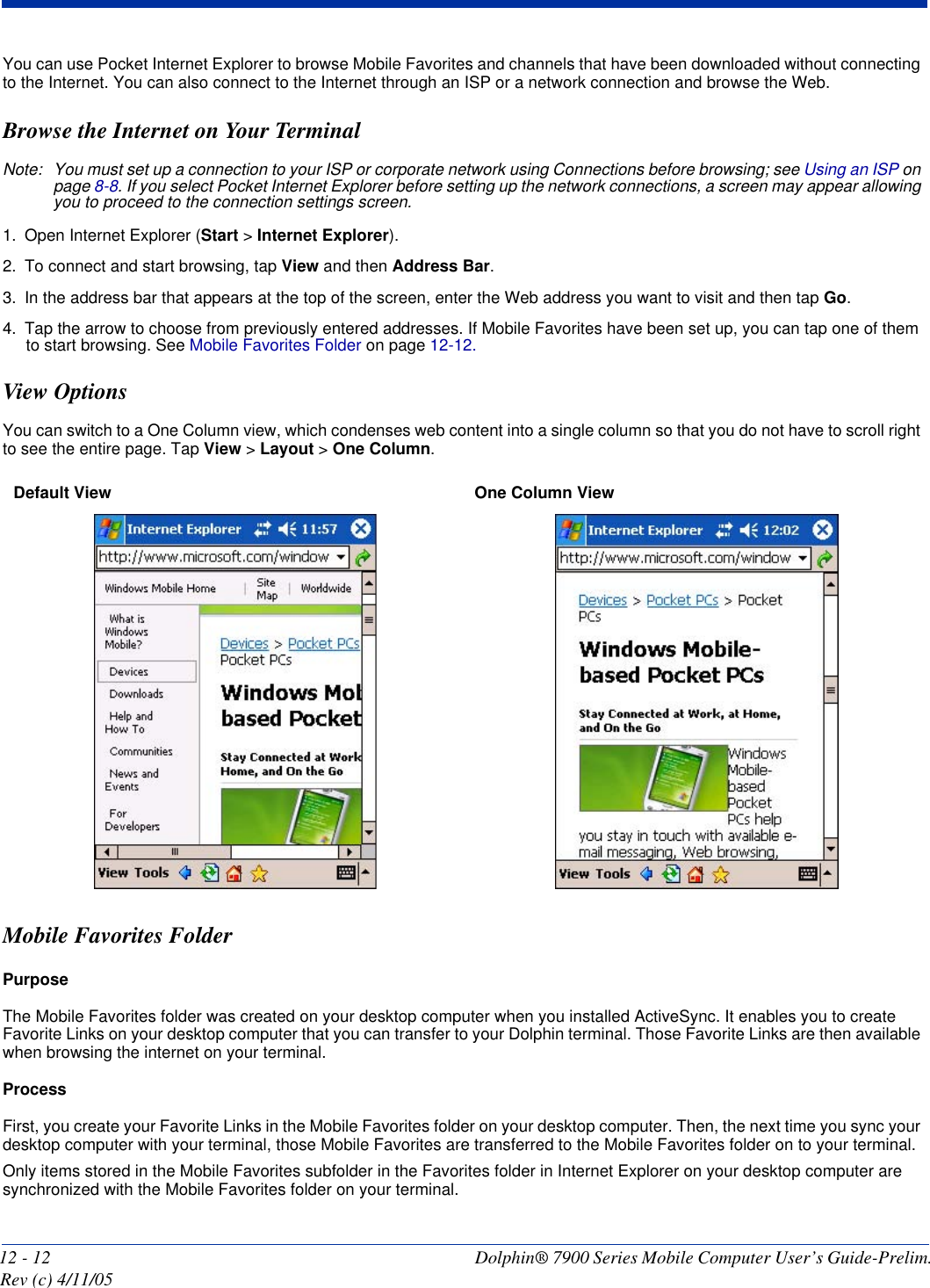 12 - 12 Dolphin® 7900 Series Mobile Computer User’s Guide-Prelim. Rev (c) 4/11/05You can use Pocket Internet Explorer to browse Mobile Favorites and channels that have been downloaded without connecting to the Internet. You can also connect to the Internet through an ISP or a network connection and browse the Web.Browse the Internet on Your TerminalNote: You must set up a connection to your ISP or corporate network using Connections before browsing; see Using an ISP on page 8-8. If you select Pocket Internet Explorer before setting up the network connections, a screen may appear allowing you to proceed to the connection settings screen. 1. Open Internet Explorer (Start &gt; Internet Explorer).2. To connect and start browsing, tap View and then Address Bar. 3. In the address bar that appears at the top of the screen, enter the Web address you want to visit and then tap Go. 4. Tap the arrow to choose from previously entered addresses. If Mobile Favorites have been set up, you can tap one of them to start browsing. See Mobile Favorites Folder on page 12-12. View OptionsYou can switch to a One Column view, which condenses web content into a single column so that you do not have to scroll right to see the entire page. Tap View &gt; Layout &gt; One Column.Mobile Favorites FolderPurposeThe Mobile Favorites folder was created on your desktop computer when you installed ActiveSync. It enables you to create Favorite Links on your desktop computer that you can transfer to your Dolphin terminal. Those Favorite Links are then available when browsing the internet on your terminal. ProcessFirst, you create your Favorite Links in the Mobile Favorites folder on your desktop computer. Then, the next time you sync your desktop computer with your terminal, those Mobile Favorites are transferred to the Mobile Favorites folder on to your terminal. Only items stored in the Mobile Favorites subfolder in the Favorites folder in Internet Explorer on your desktop computer are synchronized with the Mobile Favorites folder on your terminal. Default View  One Column View 