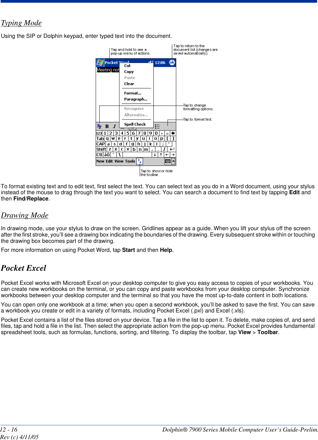 12 - 16 Dolphin® 7900 Series Mobile Computer User’s Guide-Prelim. Rev (c) 4/11/05Typing ModeUsing the SIP or Dolphin keypad, enter typed text into the document. To format existing text and to edit text, first select the text. You can select text as you do in a Word document, using your stylus instead of the mouse to drag through the text you want to select. You can search a document to find text by tapping Edit and then Find/Replace.Drawing ModeIn drawing mode, use your stylus to draw on the screen. Gridlines appear as a guide. When you lift your stylus off the screen after the first stroke, you’ll see a drawing box indicating the boundaries of the drawing. Every subsequent stroke within or touching the drawing box becomes part of the drawing. For more information on using Pocket Word, tap Start and then Help.Pocket ExcelPocket Excel works with Microsoft Excel on your desktop computer to give you easy access to copies of your workbooks. You can create new workbooks on the terminal, or you can copy and paste workbooks from your desktop computer. Synchronize workbooks between your desktop computer and the terminal so that you have the most up-to-date content in both locations.You can open only one workbook at a time; when you open a second workbook, you’ll be asked to save the first. You can save a workbook you create or edit in a variety of formats, including Pocket Excel (.pxl) and Excel (.xls).Pocket Excel contains a list of the files stored on your device. Tap a file in the list to open it. To delete, make copies of, and send files, tap and hold a file in the list. Then select the appropriate action from the pop-up menu. Pocket Excel provides fundamental spreadsheet tools, such as formulas, functions, sorting, and filtering. To display the toolbar, tap View &gt; Toolbar.