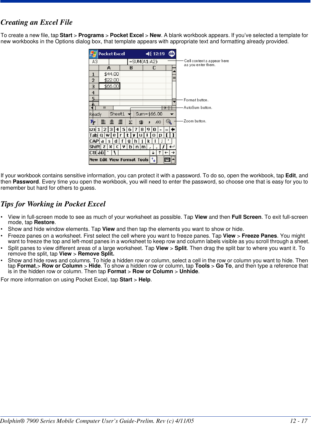 Dolphin® 7900 Series Mobile Computer User’s Guide-Prelim. Rev (c) 4/11/05 12 - 17Creating an Excel FileTo create a new file, tap Start &gt; Programs &gt; Pocket Excel &gt; New. A blank workbook appears. If you’ve selected a template for new workbooks in the Options dialog box, that template appears with appropriate text and formatting already provided. If your workbook contains sensitive information, you can protect it with a password. To do so, open the workbook, tap Edit, and then Password. Every time you open the workbook, you will need to enter the password, so choose one that is easy for you to remember but hard for others to guess.Tips for Working in Pocket Excel• View in full-screen mode to see as much of your worksheet as possible. Tap View and then Full Screen. To exit full-screen mode, tap Restore.• Show and hide window elements. Tap View and then tap the elements you want to show or hide.• Freeze panes on a worksheet. First select the cell where you want to freeze panes. Tap View &gt; Freeze Panes. You might want to freeze the top and left-most panes in a worksheet to keep row and column labels visible as you scroll through a sheet.• Split panes to view different areas of a large worksheet. Tap View &gt; Split. Then drag the split bar to where you want it. To remove the split, tap View &gt; Remove Split.• Show and hide rows and columns. To hide a hidden row or column, select a cell in the row or column you want to hide. Then tap Format,&gt; Row or Column &gt; Hide. To show a hidden row or column, tap Tools &gt; Go To, and then type a reference that is in the hidden row or column. Then tap Format &gt; Row or Column &gt; Unhide.For more information on using Pocket Excel, tap Start &gt; Help.