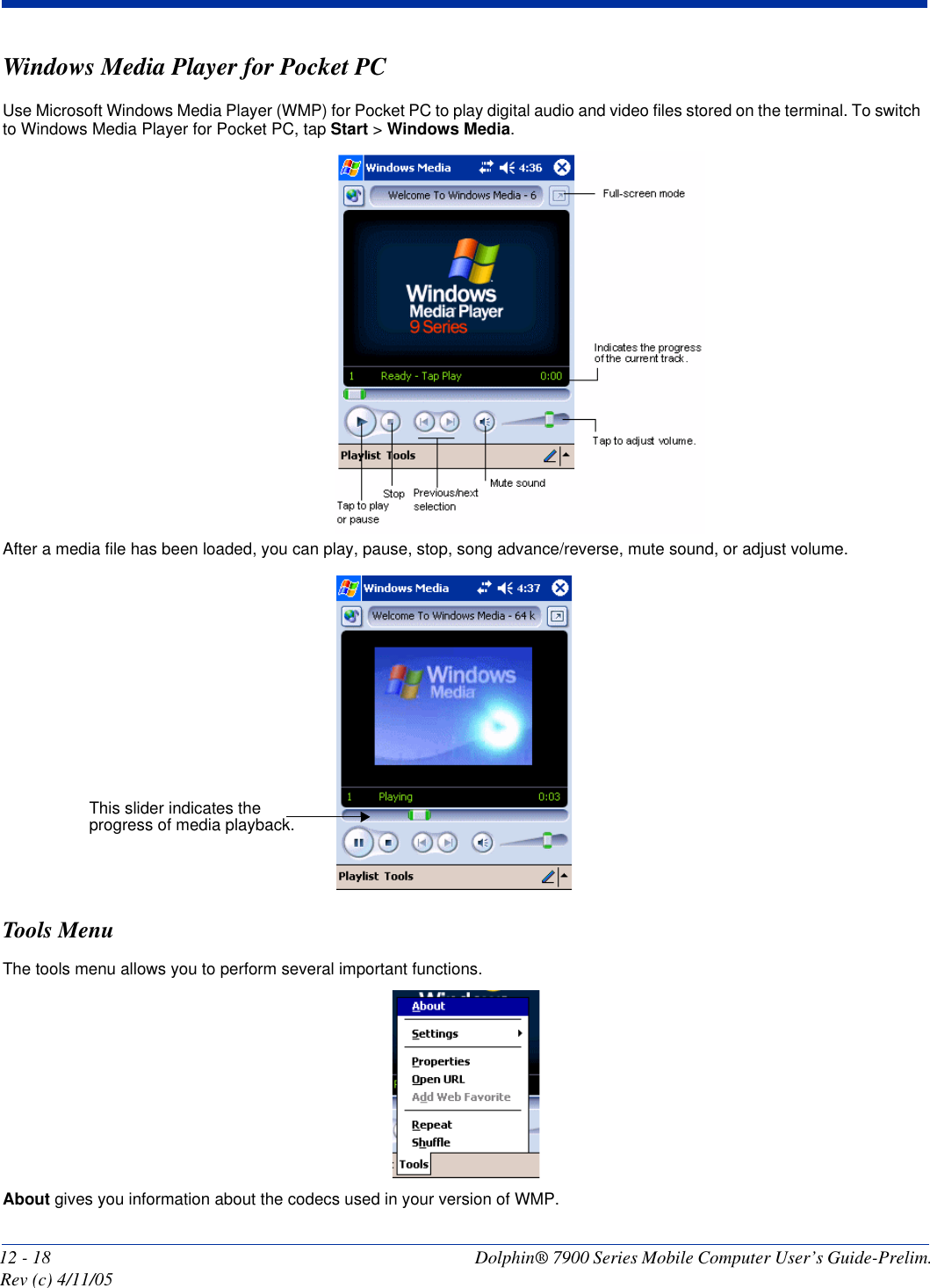 12 - 18 Dolphin® 7900 Series Mobile Computer User’s Guide-Prelim. Rev (c) 4/11/05Windows Media Player for Pocket PCUse Microsoft Windows Media Player (WMP) for Pocket PC to play digital audio and video files stored on the terminal. To switch to Windows Media Player for Pocket PC, tap Start &gt; Windows Media.After a media file has been loaded, you can play, pause, stop, song advance/reverse, mute sound, or adjust volume. Tools MenuThe tools menu allows you to perform several important functions. About gives you information about the codecs used in your version of WMP.This slider indicates the progress of media playback.