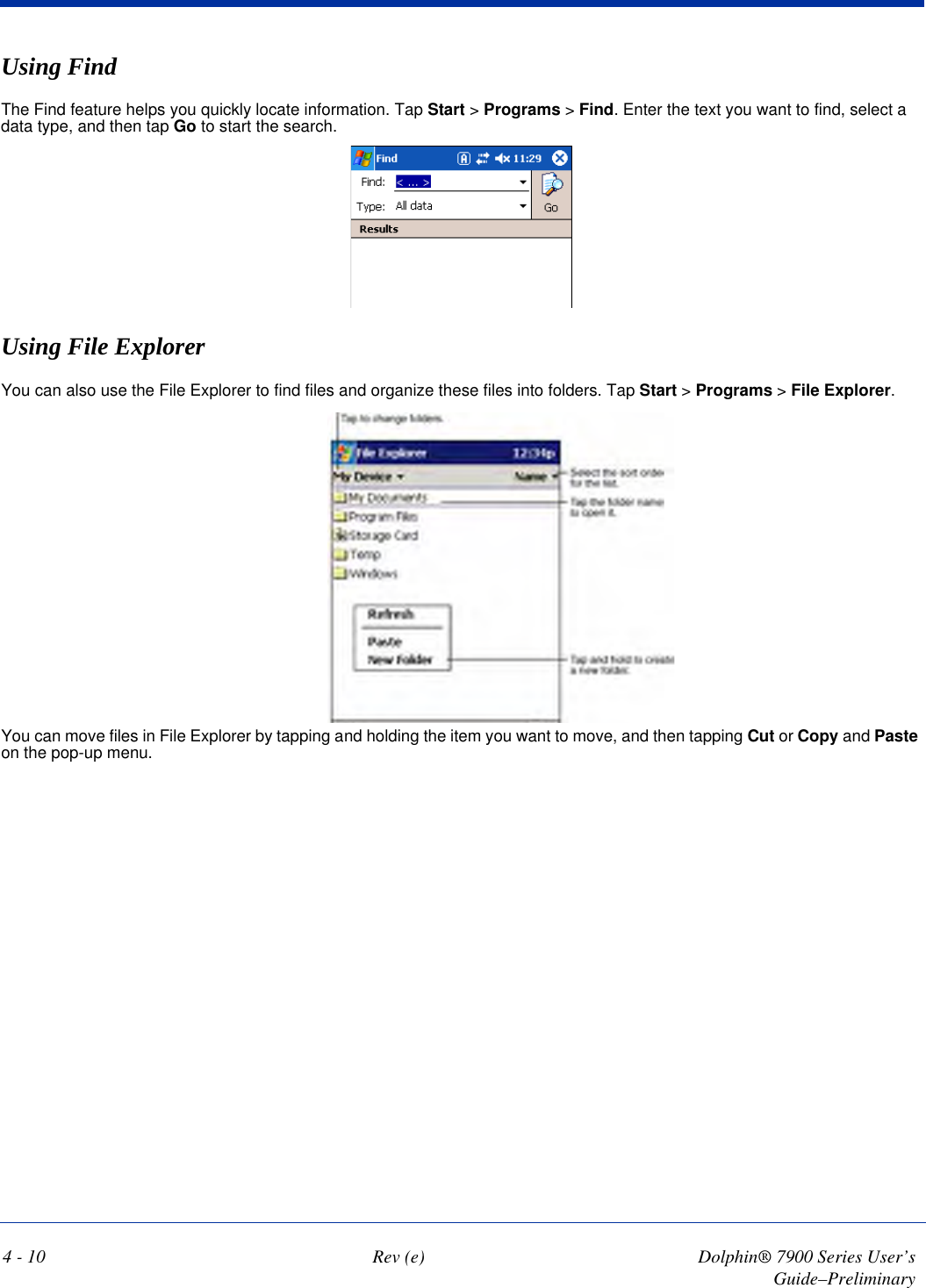 4 - 10 Rev (e) Dolphin® 7900 Series User’s Guide–PreliminaryUsing FindThe Find feature helps you quickly locate information. Tap Start &gt; Programs &gt; Find. Enter the text you want to find, select a data type, and then tap Go to start the search. Using File ExplorerYou can also use the File Explorer to find files and organize these files into folders. Tap Start &gt; Programs &gt; File Explorer.You can move files in File Explorer by tapping and holding the item you want to move, and then tapping Cut or Copy and Paste on the pop-up menu.