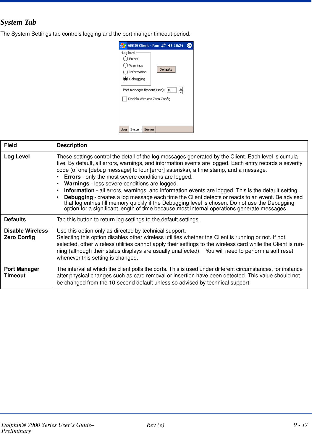 Dolphin® 7900 Series User’s Guide–Preliminary  Rev (e) 9 - 17System TabThe System Settings tab controls logging and the port manger timeout period.Field DescriptionLog Level These settings control the detail of the log messages generated by the Client. Each level is cumula-tive. By default, all errors, warnings, and information events are logged. Each entry records a severity code (of one [debug message] to four [error] asterisks), a time stamp, and a message.•Errors - only the most severe conditions are logged.•Warnings - less severe conditions are logged.•Information - all errors, warnings, and information events are logged. This is the default setting.•Debugging - creates a log message each time the Client detects or reacts to an event. Be advised that log entries fill memory quickly if the Debugging level is chosen. Do not use the Debugging option for a significant length of time because most internal operations generate messages.Defaults Tap this button to return log settings to the default settings.Disable Wireless Zero Config Use this option only as directed by technical support.Selecting this option disables other wireless utilities whether the Client is running or not. If not selected, other wireless utilities cannot apply their settings to the wireless card while the Client is run-ning (although their status displays are usually unaffected).   You will need to perform a soft reset whenever this setting is changed. Port Manager Timeout The interval at which the client polls the ports. This is used under different circumstances, for instance after physical changes such as card removal or insertion have been detected. This value should not be changed from the 10-second default unless so advised by technical support.                                        