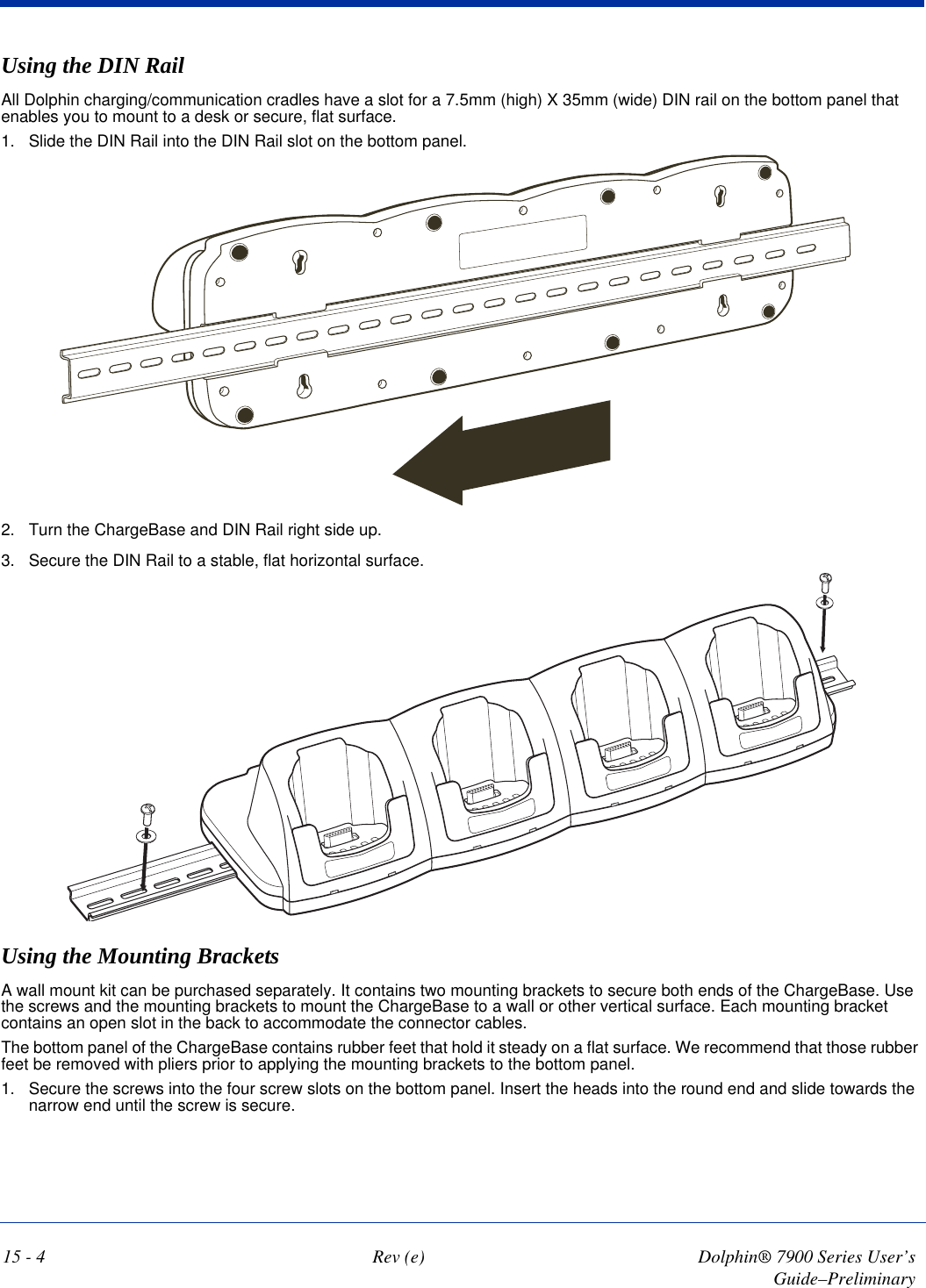 15 - 4 Rev (e) Dolphin® 7900 Series User’s Guide–PreliminaryUsing the DIN RailAll Dolphin charging/communication cradles have a slot for a 7.5mm (high) X 35mm (wide) DIN rail on the bottom panel that enables you to mount to a desk or secure, flat surface. 1. Slide the DIN Rail into the DIN Rail slot on the bottom panel. 2. Turn the ChargeBase and DIN Rail right side up.3. Secure the DIN Rail to a stable, flat horizontal surface. Using the Mounting BracketsA wall mount kit can be purchased separately. It contains two mounting brackets to secure both ends of the ChargeBase. Use the screws and the mounting brackets to mount the ChargeBase to a wall or other vertical surface. Each mounting bracket contains an open slot in the back to accommodate the connector cables.The bottom panel of the ChargeBase contains rubber feet that hold it steady on a flat surface. We recommend that those rubber feet be removed with pliers prior to applying the mounting brackets to the bottom panel. 1. Secure the screws into the four screw slots on the bottom panel. Insert the heads into the round end and slide towards the narrow end until the screw is secure.