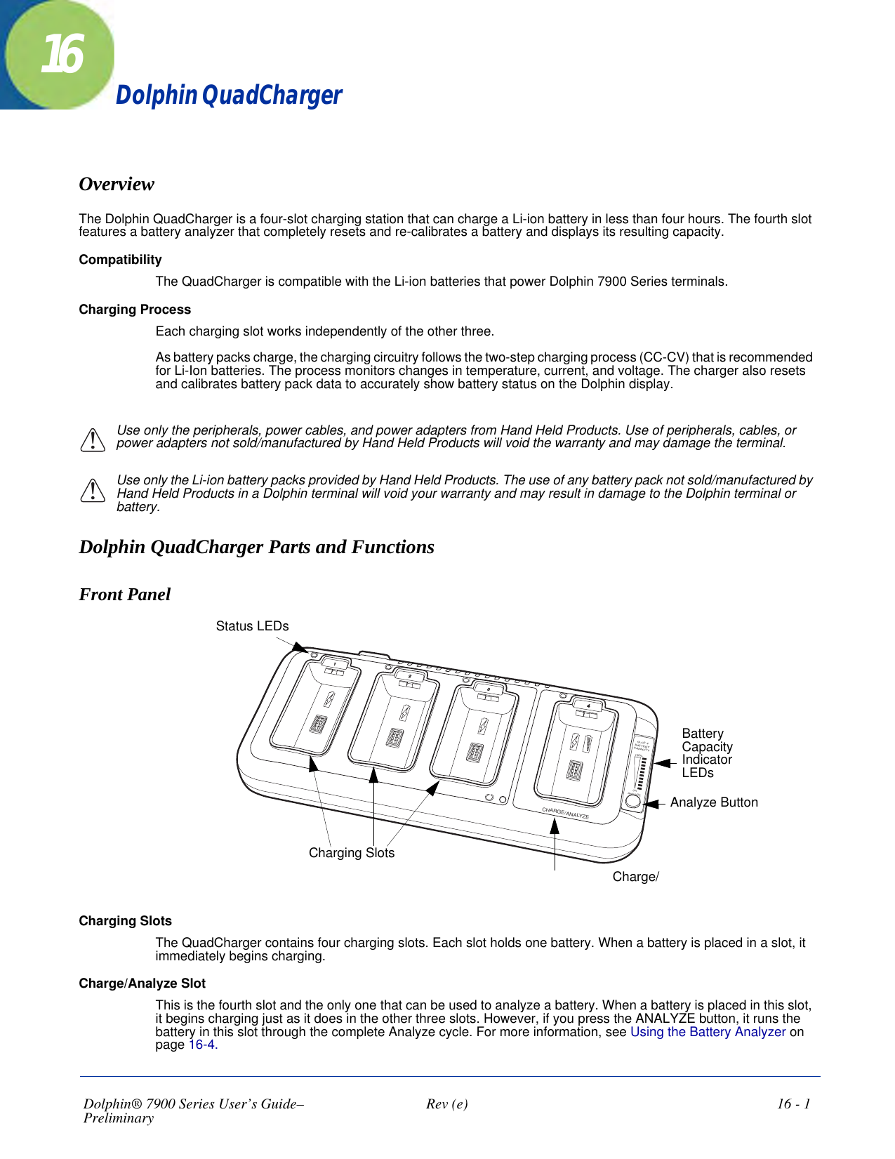 Dolphin® 7900 Series User’s Guide–Preliminary  Rev (e)  16 - 116Dolphin QuadChargerOverviewThe Dolphin QuadCharger is a four-slot charging station that can charge a Li-ion battery in less than four hours. The fourth slot features a battery analyzer that completely resets and re-calibrates a battery and displays its resulting capacity.CompatibilityThe QuadCharger is compatible with the Li-ion batteries that power Dolphin 7900 Series terminals.Charging ProcessEach charging slot works independently of the other three. As battery packs charge, the charging circuitry follows the two-step charging process (CC-CV) that is recommended for Li-Ion batteries. The process monitors changes in temperature, current, and voltage. The charger also resets and calibrates battery pack data to accurately show battery status on the Dolphin display.Use only the peripherals, power cables, and power adapters from Hand Held Products. Use of peripherals, cables, or power adapters not sold/manufactured by Hand Held Products will void the warranty and may damage the terminal. Use only the Li-ion battery packs provided by Hand Held Products. The use of any battery pack not sold/manufactured by Hand Held Products in a Dolphin terminal will void your warranty and may result in damage to the Dolphin terminal or battery.Dolphin QuadCharger Parts and FunctionsFront Panel OSLOT 4BATTERYCAPACITY100%0%ANALYZECHARGE/ANALYZE1234Charging SlotsStatus LEDsCharge/Battery Capacity Indicator LEDsAnalyze ButtonCharging SlotsThe QuadCharger contains four charging slots. Each slot holds one battery. When a battery is placed in a slot, it immediately begins charging.   Charge/Analyze SlotThis is the fourth slot and the only one that can be used to analyze a battery. When a battery is placed in this slot, it begins charging just as it does in the other three slots. However, if you press the ANALYZE button, it runs the battery in this slot through the complete Analyze cycle. For more information, see Using the Battery Analyzer on page 16-4.!!