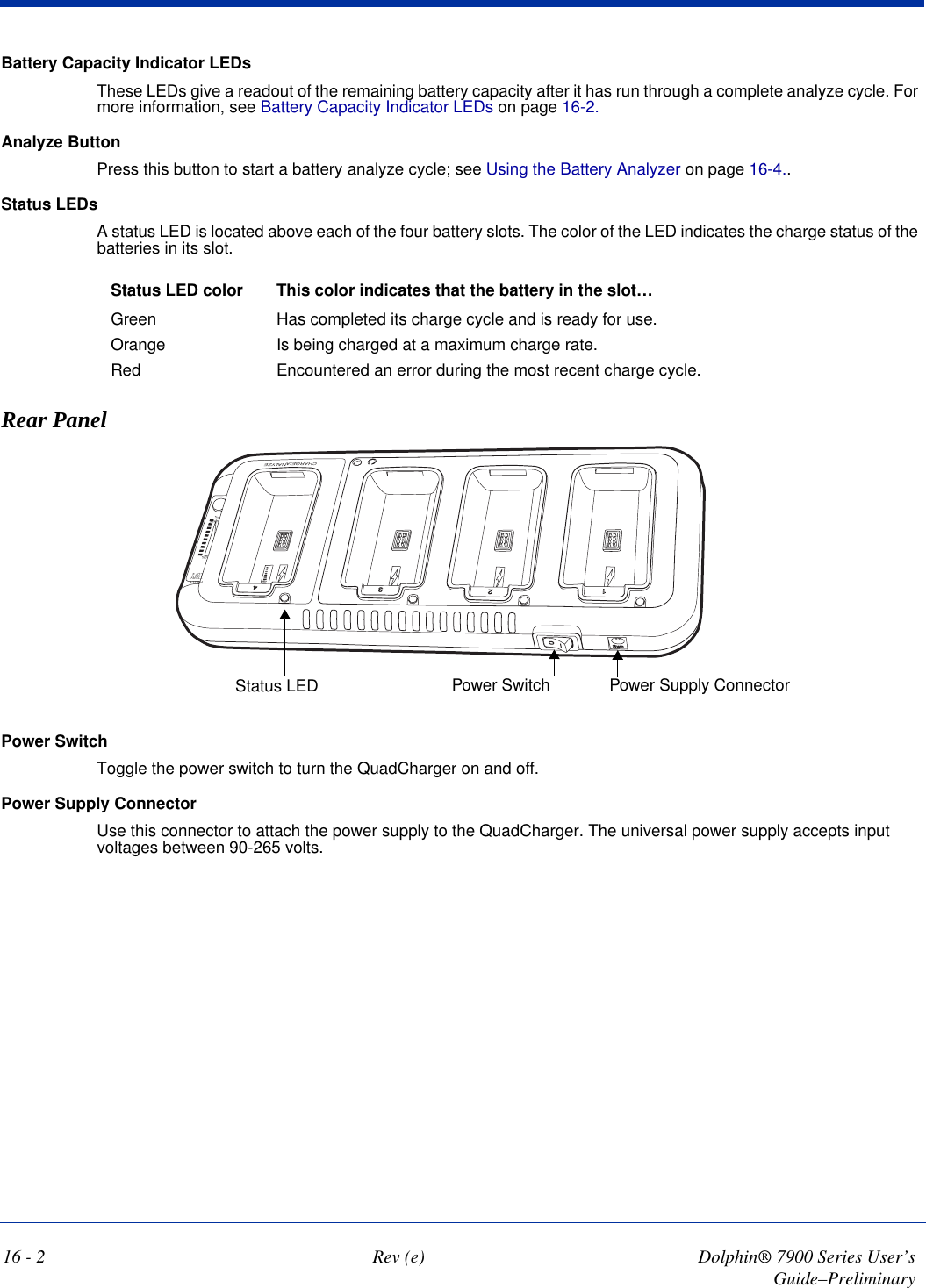 16 - 2 Rev (e) Dolphin® 7900 Series User’s Guide–PreliminaryBattery Capacity Indicator LEDsThese LEDs give a readout of the remaining battery capacity after it has run through a complete analyze cycle. For more information, see Battery Capacity Indicator LEDs on page 16-2.Analyze ButtonPress this button to start a battery analyze cycle; see Using the Battery Analyzer on page 16-4..Status LEDsA status LED is located above each of the four battery slots. The color of the LED indicates the charge status of the batteries in its slot.Status LED color This color indicates that the battery in the slot…Green Has completed its charge cycle and is ready for use.Orange Is being charged at a maximum charge rate.Red Encountered an error during the most recent charge cycle. Rear Panel1234SwcOCHARGE/ANALYZE0%ALYZELOT 4TTERYPACITY0%Power Supply ConnectorPower SwitchStatus LEDPower SwitchToggle the power switch to turn the QuadCharger on and off. Power Supply ConnectorUse this connector to attach the power supply to the QuadCharger. The universal power supply accepts input voltages between 90-265 volts.