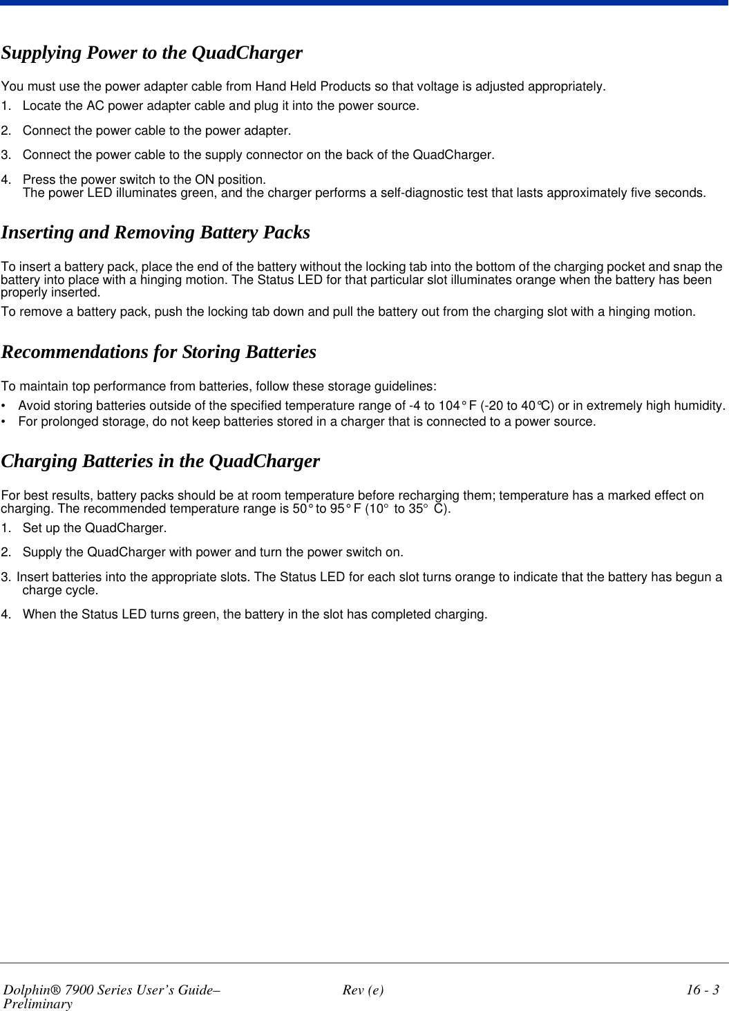 Dolphin® 7900 Series User’s Guide–Preliminary  Rev (e) 16 - 3Supplying Power to the QuadChargerYou must use the power adapter cable from Hand Held Products so that voltage is adjusted appropriately.1. Locate the AC power adapter cable and plug it into the power source. 2. Connect the power cable to the power adapter.3. Connect the power cable to the supply connector on the back of the QuadCharger. 4. Press the power switch to the ON position. The power LED illuminates green, and the charger performs a self-diagnostic test that lasts approximately five seconds.Inserting and Removing Battery Packs To insert a battery pack, place the end of the battery without the locking tab into the bottom of the charging pocket and snap the battery into place with a hinging motion. The Status LED for that particular slot illuminates orange when the battery has been properly inserted.To remove a battery pack, push the locking tab down and pull the battery out from the charging slot with a hinging motion.Recommendations for Storing BatteriesTo maintain top performance from batteries, follow these storage guidelines:•            Avoid storing batteries outside of the specified temperature range of -4 to 104° F (-20 to 40°C) or in extremely high humidity.•            For prolonged storage, do not keep batteries stored in a charger that is connected to a power source. Charging Batteries in the QuadChargerFor best results, battery packs should be at room temperature before recharging them; temperature has a marked effect on charging. The recommended temperature range is 50° to 95° F (10° to 35° C). 1. Set up the QuadCharger.2. Supply the QuadCharger with power and turn the power switch on.3. Insert batteries into the appropriate slots. The Status LED for each slot turns orange to indicate that the battery has begun a charge cycle.4. When the Status LED turns green, the battery in the slot has completed charging.