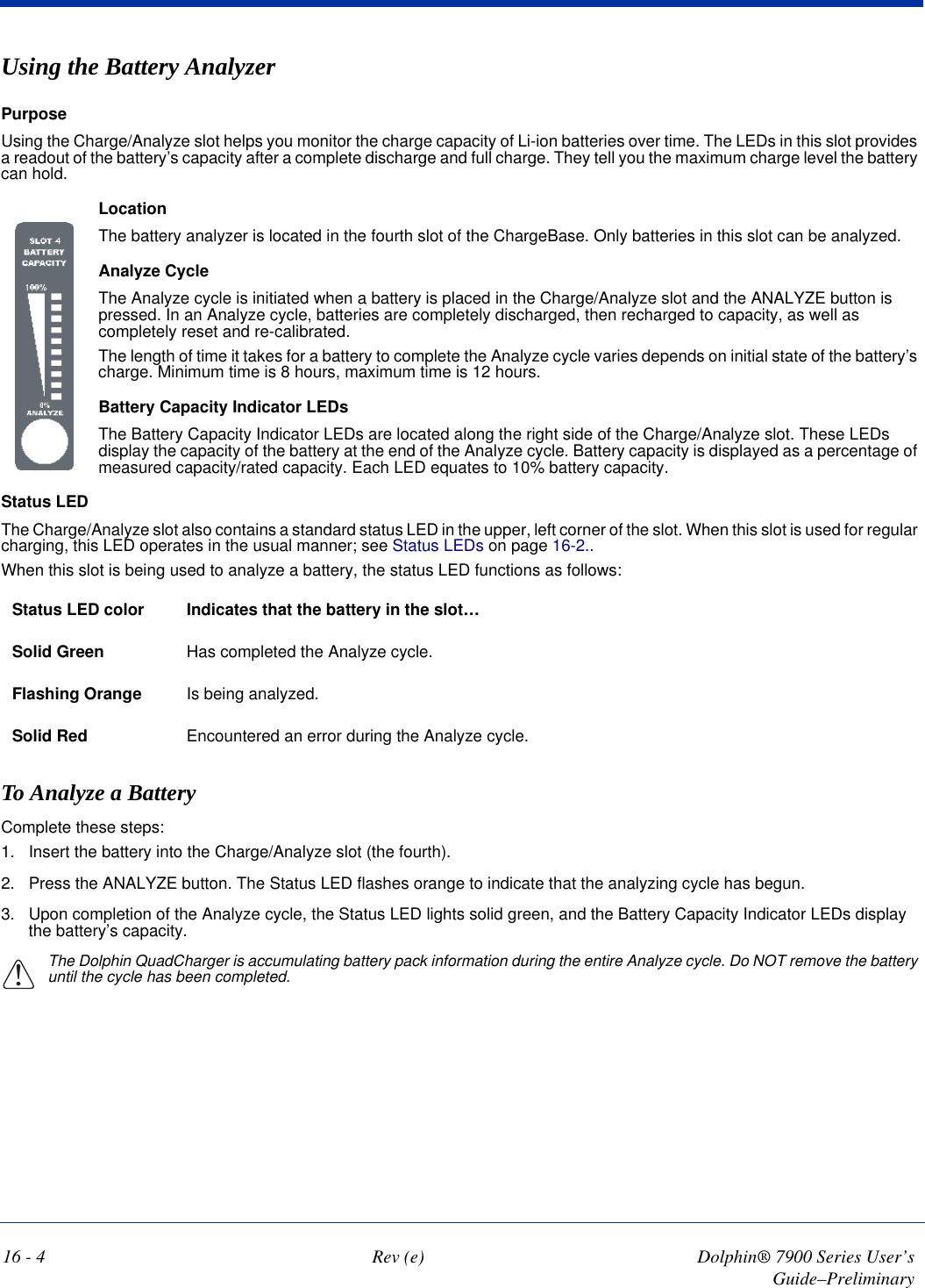 16 - 4 Rev (e) Dolphin® 7900 Series User’s Guide–PreliminaryUsing the Battery Analyzer PurposeUsing the Charge/Analyze slot helps you monitor the charge capacity of Li-ion batteries over time. The LEDs in this slot provides a readout of the battery’s capacity after a complete discharge and full charge. They tell you the maximum charge level the battery can hold. LocationThe battery analyzer is located in the fourth slot of the ChargeBase. Only batteries in this slot can be analyzed.Analyze CycleThe Analyze cycle is initiated when a battery is placed in the Charge/Analyze slot and the ANALYZE button is pressed. In an Analyze cycle, batteries are completely discharged, then recharged to capacity, as well as completely reset and re-calibrated. The length of time it takes for a battery to complete the Analyze cycle varies depends on initial state of the battery’s charge. Minimum time is 8 hours, maximum time is 12 hours.Battery Capacity Indicator LEDsThe Battery Capacity Indicator LEDs are located along the right side of the Charge/Analyze slot. These LEDs display the capacity of the battery at the end of the Analyze cycle. Battery capacity is displayed as a percentage of measured capacity/rated capacity. Each LED equates to 10% battery capacity.   Status LEDThe Charge/Analyze slot also contains a standard status LED in the upper, left corner of the slot. When this slot is used for regular charging, this LED operates in the usual manner; see Status LEDs on page 16-2..When this slot is being used to analyze a battery, the status LED functions as follows:Status LED color Indicates that the battery in the slot…Solid Green Has completed the Analyze cycle. Flashing Orange Is being analyzed. Solid Red Encountered an error during the Analyze cycle.To Analyze a BatteryComplete these steps:1. Insert the battery into the Charge/Analyze slot (the fourth).2. Press the ANALYZE button. The Status LED flashes orange to indicate that the analyzing cycle has begun.3. Upon completion of the Analyze cycle, the Status LED lights solid green, and the Battery Capacity Indicator LEDs display the battery’s capacity.The Dolphin QuadCharger is accumulating battery pack information during the entire Analyze cycle. Do NOT remove the battery until the cycle has been completed. !