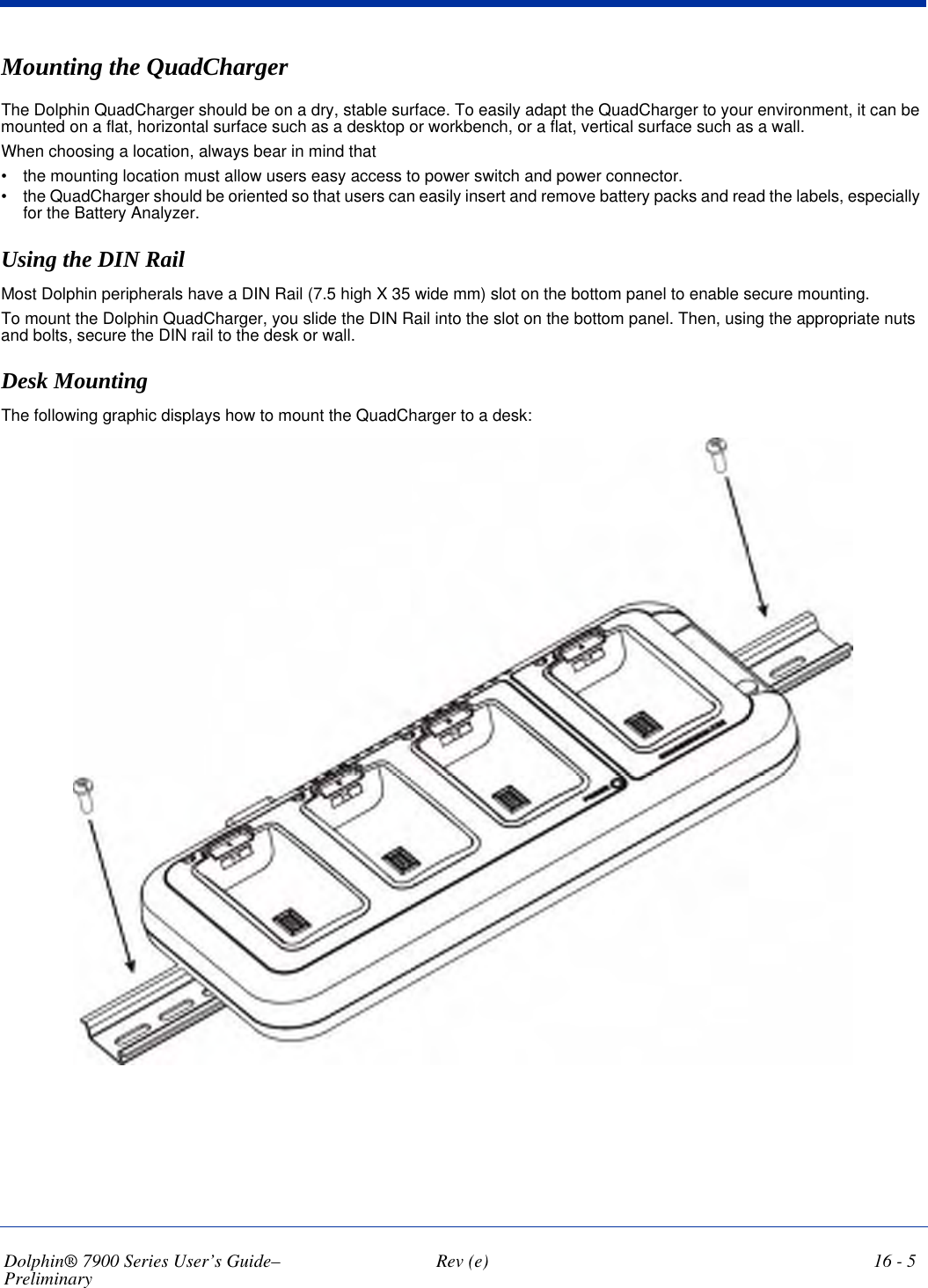 Dolphin® 7900 Series User’s Guide–Preliminary  Rev (e) 16 - 5Mounting the QuadChargerThe Dolphin QuadCharger should be on a dry, stable surface. To easily adapt the QuadCharger to your environment, it can be mounted on a flat, horizontal surface such as a desktop or workbench, or a flat, vertical surface such as a wall. When choosing a location, always bear in mind that •           the mounting location must allow users easy access to power switch and power connector.•           the QuadCharger should be oriented so that users can easily insert and remove battery packs and read the labels, especially for the Battery Analyzer.Using the DIN RailMost Dolphin peripherals have a DIN Rail (7.5 high X 35 wide mm) slot on the bottom panel to enable secure mounting. To mount the Dolphin QuadCharger, you slide the DIN Rail into the slot on the bottom panel. Then, using the appropriate nuts and bolts, secure the DIN rail to the desk or wall.    Desk MountingThe following graphic displays how to mount the QuadCharger to a desk:    