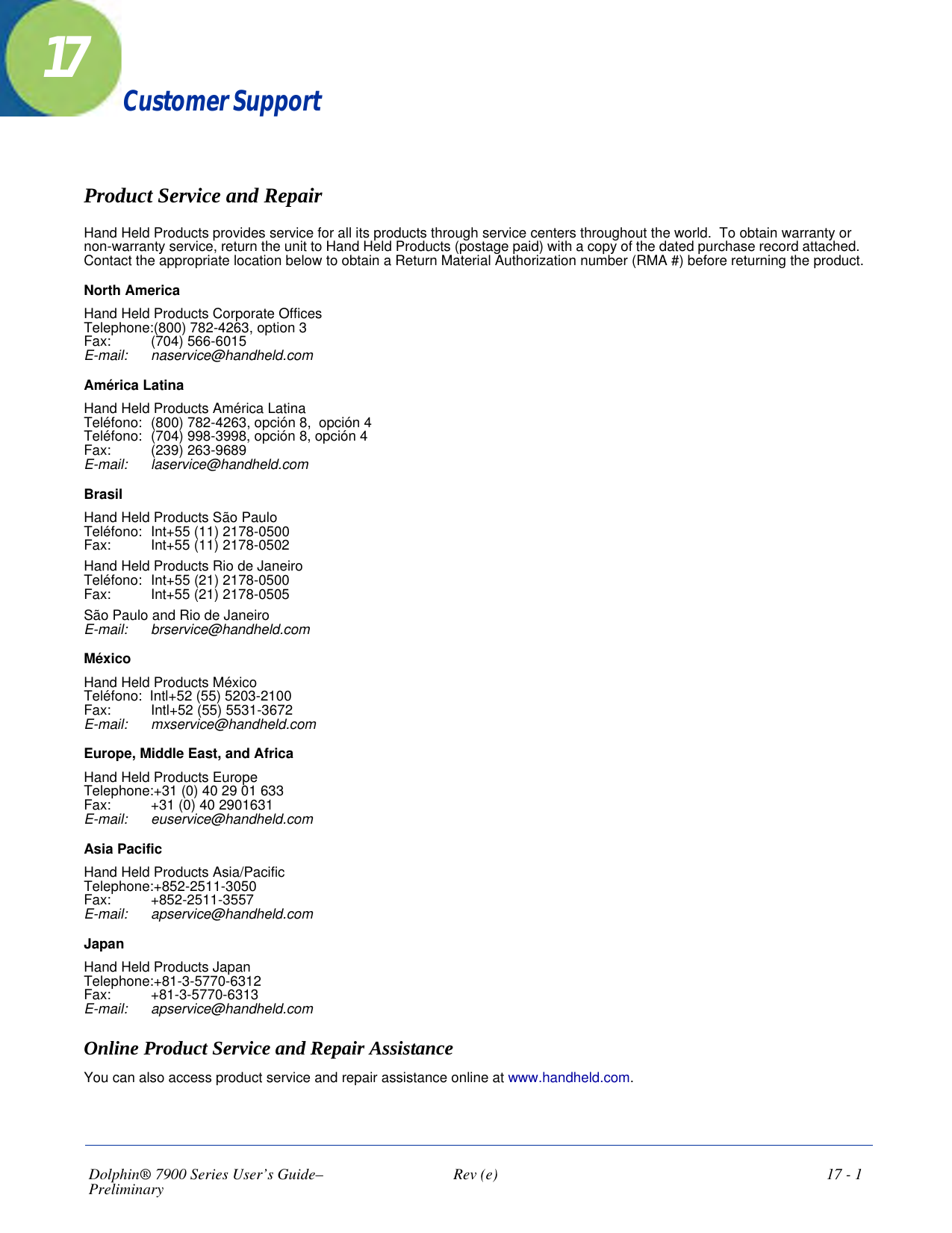 Dolphin® 7900 Series User’s Guide–Preliminary  Rev (e)  17 - 117Customer SupportProduct Service and RepairHand Held Products provides service for all its products through service centers throughout the world.  To obtain warranty or non-warranty service, return the unit to Hand Held Products (postage paid) with a copy of the dated purchase record attached.  Contact the appropriate location below to obtain a Return Material Authorization number (RMA #) before returning the product.North AmericaHand Held Products Corporate Offices Telephone:(800) 782-4263, option 3 Fax:   (704) 566-6015 E-mail:   naservice@handheld.comAmérica LatinaHand Held Products América Latina Teléfono:  (800) 782-4263, opción 8,  opción 4 Teléfono:  (704) 998-3998, opción 8, opción 4  Fax:   (239) 263-9689 E-mail:   laservice@handheld.comBrasilHand Held Products São Paulo Teléfono:  Int+55 (11) 2178-0500 Fax:   Int+55 (11) 2178-0502Hand Held Products Rio de Janeiro Teléfono: Int+55 (21) 2178-0500 Fax:   Int+55 (21) 2178-0505São Paulo and Rio de Janeiro E-mail:   brservice@handheld.comMéxicoHand Held Products México Teléfono:  Intl+52 (55) 5203-2100 Fax:   Intl+52 (55) 5531-3672 E-mail:   mxservice@handheld.comEurope, Middle East, and AfricaHand Held Products Europe Telephone:+31 (0) 40 29 01 633 Fax:   +31 (0) 40 2901631 E-mail:   euservice@handheld.comAsia PacificHand Held Products Asia/Pacific Telephone:+852-2511-3050  Fax:    +852-2511-3557 E-mail:   apservice@handheld.comJapanHand Held Products Japan Telephone:+81-3-5770-6312  Fax:   +81-3-5770-6313  E-mail:   apservice@handheld.comOnline Product Service and Repair AssistanceYou can also access product service and repair assistance online at www.handheld.com.