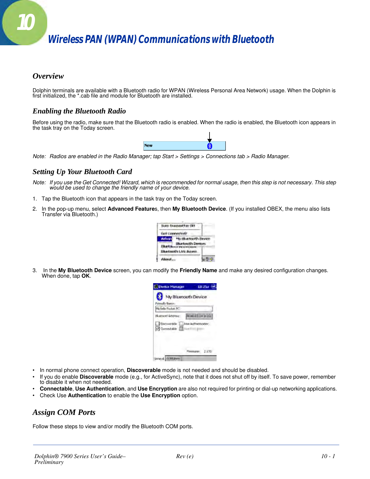 Dolphin® 7900 Series User’s Guide–Preliminary  Rev (e)  10 - 110Wireless PAN (WPAN) Communications with BluetoothOverviewDolphin terminals are available with a Bluetooth radio for WPAN (Wireless Personal Area Network) usage. When the Dolphin is first initialized, the *.cab file and module for Bluetooth are installed.Enabling the Bluetooth RadioBefore using the radio, make sure that the Bluetooth radio is enabled. When the radio is enabled, the Bluetooth icon appears in the task tray on the Today screen.   Note: Radios are enabled in the Radio Manager; tap Start &gt; Settings &gt; Connections tab &gt; Radio Manager.Setting Up Your Bluetooth CardNote: If you use the Get Connected! Wizard, which is recommended for normal usage, then this step is not necessary. This step would be used to change the friendly name of your device.1. Tap the Bluetooth icon that appears in the task tray on the Today screen.2. In the pop-up menu, select Advanced Features, then My Bluetooth Device. (If you installed OBEX, the menu also lists Transfer via Bluetooth.)3.  In the My Bluetooth Device screen, you can modify the Friendly Name and make any desired configuration changes. When done, tap OK.•           In normal phone connect operation, Discoverable mode is not needed and should be disabled.•           If you do enable Discoverable mode (e.g., for ActiveSync), note that it does not shut off by itself. To save power, remember to disable it when not needed. •           Connectable, Use Authentication, and Use Encryption are also not required for printing or dial-up networking applications.•           Check Use Authentication to enable the Use Encryption option.Assign COM PortsFollow these steps to view and/or modify the Bluetooth COM ports. 