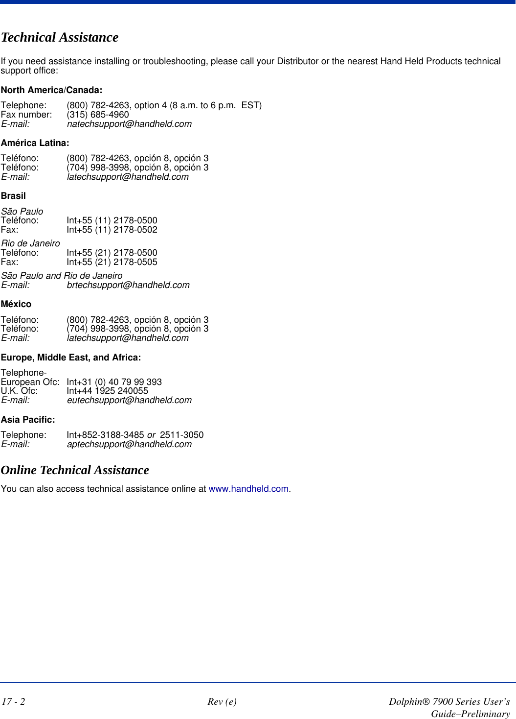 17 - 2 Rev (e) Dolphin® 7900 Series User’s Guide–PreliminaryTechnical AssistanceIf you need assistance installing or troubleshooting, please call your Distributor or the nearest Hand Held Products technical support office:North America/Canada:Telephone: (800) 782-4263, option 4 (8 a.m. to 6 p.m.  EST) Fax number: (315) 685-4960 E-mail: natechsupport@handheld.comAmérica Latina:Teléfono:  (800) 782-4263, opción 8, opción 3 Teléfono:  (704) 998-3998, opción 8, opción 3 E-mail: latechsupport@handheld.comBrasilSão Paulo Teléfono:  Int+55 (11) 2178-0500 Fax:  Int+55 (11) 2178-0502Rio de Janeiro Teléfono:  Int+55 (21) 2178-0500 Fax:  Int+55 (21) 2178-0505São Paulo and Rio de Janeiro E-mail: brtechsupport@handheld.comMéxicoTeléfono:  (800) 782-4263, opción 8, opción 3 Teléfono:  (704) 998-3998, opción 8, opción 3 E-mail: latechsupport@handheld.comEurope, Middle East, and Africa:Telephone- European Ofc: Int+31 (0) 40 79 99 393 U.K. Ofc: Int+44 1925 240055 E-mail: eutechsupport@handheld.comAsia Pacific:Telephone: Int+852-3188-3485 or  2511-3050   E-mail: aptechsupport@handheld.comOnline Technical AssistanceYou can also access technical assistance online at www.handheld.com.