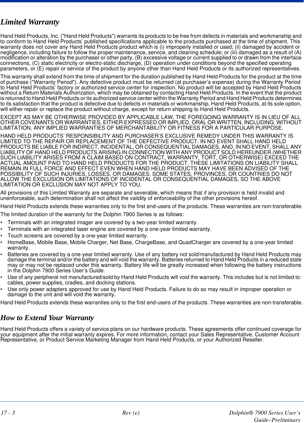 17 - 3 Rev (e) Dolphin® 7900 Series User’s Guide–PreliminaryLimited WarrantyHand Held Products, Inc. (&quot;Hand Held Products&quot;) warrants its products to be free from defects in materials and workmanship and to conform to Hand Held Products’ published specifications applicable to the products purchased at the time of shipment. This warranty does not cover any Hand Held Products product which is (i) improperly installed or used; (ii) damaged by accident or negligence, including failure to follow the proper maintenance, service, and cleaning schedule; or (iii) damaged as a result of (A) modification or alteration by the purchaser or other party, (B) excessive voltage or current supplied to or drawn from the interface connections, (C) static electricity or electro-static discharge, (D) operation under conditions beyond the specified operating parameters, or (E) repair or service of the product by anyone other than Hand Held Products or its authorized representatives.This warranty shall extend from the time of shipment for the duration published by Hand Held Products for the product at the time of purchase (&quot;Warranty Period&quot;). Any defective product must be returned (at purchaser’s expense) during the Warranty Period to Hand Held Products’ factory or authorized service center for inspection. No product will be accepted by Hand Held Products without a Return Materials Authorization, which may be obtained by contacting Hand Held Products. In the event that the product is returned to Hand Held Products or its authorized service center within the Warranty Period and Hand Held Products determines to its satisfaction that the product is defective due to defects in materials or workmanship, Hand Held Products, at its sole option, will either repair or replace the product without charge, except for return shipping to Hand Held Products.EXCEPT AS MAY BE OTHERWISE PROVIDED BY APPLICABLE LAW, THE FOREGOING WARRANTY IS IN LIEU OF ALL OTHER COVENANTS OR WARRANTIES, EITHER EXPRESSED OR IMPLIED, ORAL OR WRITTEN, INCLUDING, WITHOUT LIMITATION, ANY IMPLIED WARRANTIES OF MERCHANTABILITY OR FITNESS FOR A PARTICULAR PURPOSE.HAND HELD PRODUCTS’ RESPONSIBILITY AND PURCHASER’S EXCLUSIVE REMEDY UNDER THIS WARRANTY IS LIMITED TO THE REPAIR OR REPLACEMENT OF THE DEFECTIVE PRODUCT. IN NO EVENT SHALL HAND HELD PRODUCTS BE LIABLE FOR INDIRECT, INCIDENTAL, OR CONSEQUENTIAL DAMAGES, AND, IN NO EVENT, SHALL ANY LIABILITY OF HAND HELD PRODUCTS ARISING IN CONNECTION WITH ANY PRODUCT SOLD HEREUNDER (WHETHER SUCH LIABILITY ARISES FROM A CLAIM BASED ON CONTRACT, WARRANTY, TORT, OR OTHERWISE) EXCEED THE ACTUAL AMOUNT PAID TO HAND HELD PRODUCTS FOR THE PRODUCT. THESE LIMITATIONS ON LIABILITY SHALL REMAIN IN FULL FORCE AND EFFECT EVEN WHEN HAND HELD PRODUCTS MAY HAVE BEEN ADVISED OF THE POSSIBILITY OF SUCH INJURIES, LOSSES, OR DAMAGES. SOME STATES, PROVINCES, OR COUNTRIES DO NOT ALLOW THE EXCLUSION OR LIMITATIONS OF INCIDENTAL OR CONSEQUENTIAL DAMAGES, SO THE ABOVE LIMITATION OR EXCLUSION MAY NOT APPLY TO YOU.All provisions of this Limited Warranty are separate and severable, which means that if any provision is held invalid and unenforceable, such determination shall not affect the validity of enforceability of the other provisions hereof.Hand Held Products extends these warranties only to the first end-users of the products. These warranties are non-transferable.The limited duration of the warranty for the Dolphin 7900 Series is as follows:•            Terminals with an integrated imager are covered by a two-year limited warranty.•            Terminals with an integrated laser engine are covered by a one-year limited warranty.   •            Touch screens are covered by a one-year limited warranty.•            HomeBase, Mobile Base, Mobile Charger, Net Base, ChargeBase, and QuadCharger are covered by a one-year limited warranty. •            Batteries are covered by a one-year limited warranty. Use of any battery not sold/manufactured by Hand Held Products may damage the terminal and/or the battery and will void the warranty. Batteries returned to Hand Held Products in a reduced state may or may not be replaced under this warranty. Battery life will be greatly increased when following the battery instructions in the Dolphin 7900 Series User’s Guide.•            Use of any peripheral not manufactured/sold by Hand Held Products will void the warranty. This includes but is not limited to: cables, power supplies, cradles, and docking stations.•            Use only power adapters approved for use by Hand Held Products. Failure to do so may result in improper operation or damage to the unit and will void the warranty.Hand Held Products extends these warranties only to the first end-users of the products. These warranties are non-transferable.How to Extend Your WarrantyHand Held Products offers a variety of service plans on our hardware products. These agreements offer continued coverage for your equipment after the initial warranty expires. For more information, contact your Sales Representative, Customer Account Representative, or Product Service Marketing Manager from Hand Held Products, or your Authorized Reseller. 