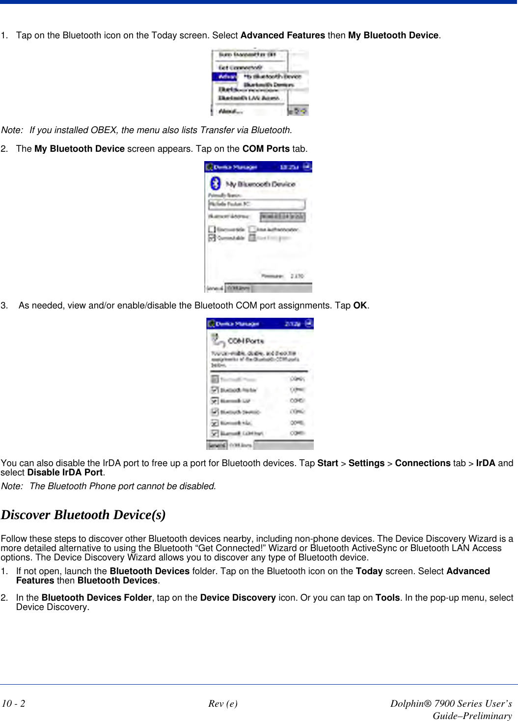 10 - 2 Rev (e) Dolphin® 7900 Series User’s Guide–Preliminary1. Tap on the Bluetooth icon on the Today screen. Select Advanced Features then My Bluetooth Device.Note: If you installed OBEX, the menu also lists Transfer via Bluetooth.2. The My Bluetooth Device screen appears. Tap on the COM Ports tab.3.  As needed, view and/or enable/disable the Bluetooth COM port assignments. Tap OK. You can also disable the IrDA port to free up a port for Bluetooth devices. Tap Start &gt; Settings &gt; Connections tab &gt; IrDA and select Disable IrDA Port.Note: The Bluetooth Phone port cannot be disabled. Discover Bluetooth Device(s)Follow these steps to discover other Bluetooth devices nearby, including non-phone devices. The Device Discovery Wizard is a more detailed alternative to using the Bluetooth “Get Connected!” Wizard or Bluetooth ActiveSync or Bluetooth LAN Access options. The Device Discovery Wizard allows you to discover any type of Bluetooth device.1. If not open, launch the Bluetooth Devices folder. Tap on the Bluetooth icon on the Today screen. Select Advanced Features then Bluetooth Devices.2. In the Bluetooth Devices Folder, tap on the Device Discovery icon. Or you can tap on Tools. In the pop-up menu, select Device Discovery.