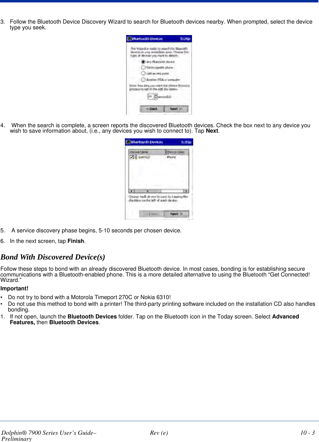 Dolphin® 7900 Series User’s Guide–Preliminary  Rev (e) 10 - 33. Follow the Bluetooth Device Discovery Wizard to search for Bluetooth devices nearby. When prompted, select the device type you seek.4.  When the search is complete, a screen reports the discovered Bluetooth devices. Check the box next to any device you wish to save information about, (i.e., any devices you wish to connect to). Tap Next.5.  A service discovery phase begins, 5-10 seconds per chosen device.6. In the next screen, tap Finish.Bond With Discovered Device(s)Follow these steps to bond with an already discovered Bluetooth device. In most cases, bonding is for establishing secure communications with a Bluetooth-enabled phone. This is a more detailed alternative to using the Bluetooth “Get Connected! Wizard.”Important!•           Do not try to bond with a Motorola Timeport 270C or Nokia 6310!•           Do not use this method to bond with a printer! The third-party printing software included on the installation CD also handles bonding.1. If not open, launch the Bluetooth Devices folder. Tap on the Bluetooth icon in the Today screen. Select Advanced Features, then Bluetooth Devices.