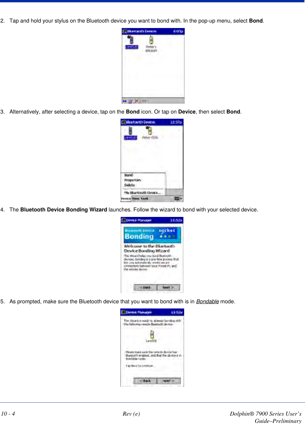 10 - 4 Rev (e) Dolphin® 7900 Series User’s Guide–Preliminary2. Tap and hold your stylus on the Bluetooth device you want to bond with. In the pop-up menu, select Bond.3. Alternatively, after selecting a device, tap on the Bond icon. Or tap on Device, then select Bond.4. The Bluetooth Device Bonding Wizard launches. Follow the wizard to bond with your selected device. 5. As prompted, make sure the Bluetooth device that you want to bond with is in Bondable mode.