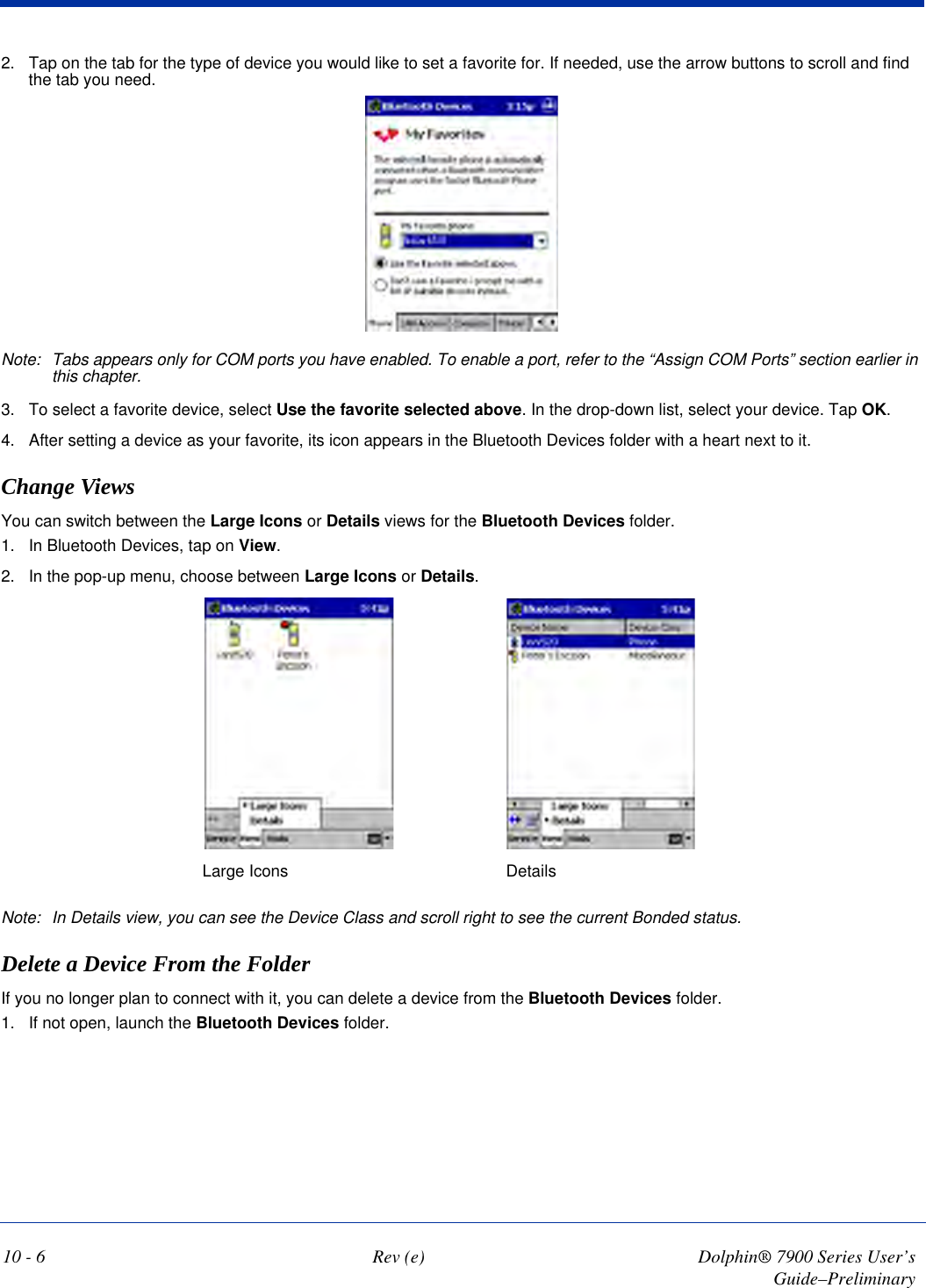 10 - 6 Rev (e) Dolphin® 7900 Series User’s Guide–Preliminary2. Tap on the tab for the type of device you would like to set a favorite for. If needed, use the arrow buttons to scroll and find the tab you need.Note: Tabs appears only for COM ports you have enabled. To enable a port, refer to the “Assign COM Ports” section earlier in this chapter.3. To select a favorite device, select Use the favorite selected above. In the drop-down list, select your device. Tap OK.4. After setting a device as your favorite, its icon appears in the Bluetooth Devices folder with a heart next to it.Change ViewsYou can switch between the Large Icons or Details views for the Bluetooth Devices folder.1. In Bluetooth Devices, tap on View.2. In the pop-up menu, choose between Large Icons or Details.Large Icons Details Note: In Details view, you can see the Device Class and scroll right to see the current Bonded status.Delete a Device From the FolderIf you no longer plan to connect with it, you can delete a device from the Bluetooth Devices folder. 1. If not open, launch the Bluetooth Devices folder.