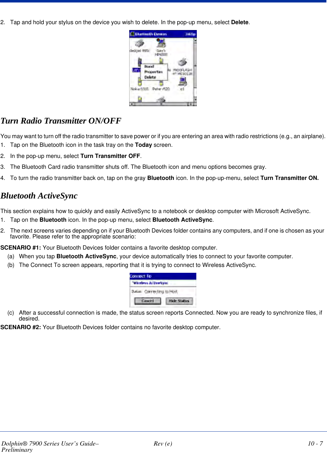 Dolphin® 7900 Series User’s Guide–Preliminary  Rev (e) 10 - 72. Tap and hold your stylus on the device you wish to delete. In the pop-up menu, select Delete.Turn Radio Transmitter ON/OFFYou may want to turn off the radio transmitter to save power or if you are entering an area with radio restrictions (e.g., an airplane).1. Tap on the Bluetooth icon in the task tray on the Today screen.2. In the pop-up menu, select Turn Transmitter OFF.3. The Bluetooth Card radio transmitter shuts off. The Bluetooth icon and menu options becomes gray.4. To turn the radio transmitter back on, tap on the gray Bluetooth icon. In the pop-up-menu, select Turn Transmitter ON.Bluetooth ActiveSyncThis section explains how to quickly and easily ActiveSync to a notebook or desktop computer with Microsoft ActiveSync.1. Tap on the Bluetooth icon. In the pop-up menu, select Bluetooth ActiveSync.2. The next screens varies depending on if your Bluetooth Devices folder contains any computers, and if one is chosen as your favorite. Please refer to the appropriate scenario:SCENARIO #1: Your Bluetooth Devices folder contains a favorite desktop computer.(a) When you tap Bluetooth ActiveSync, your device automatically tries to connect to your favorite computer. (b) The Connect To screen appears, reporting that it is trying to connect to Wireless ActiveSync.(c) After a successful connection is made, the status screen reports Connected. Now you are ready to synchronize files, if desired.SCENARIO #2: Your Bluetooth Devices folder contains no favorite desktop computer.