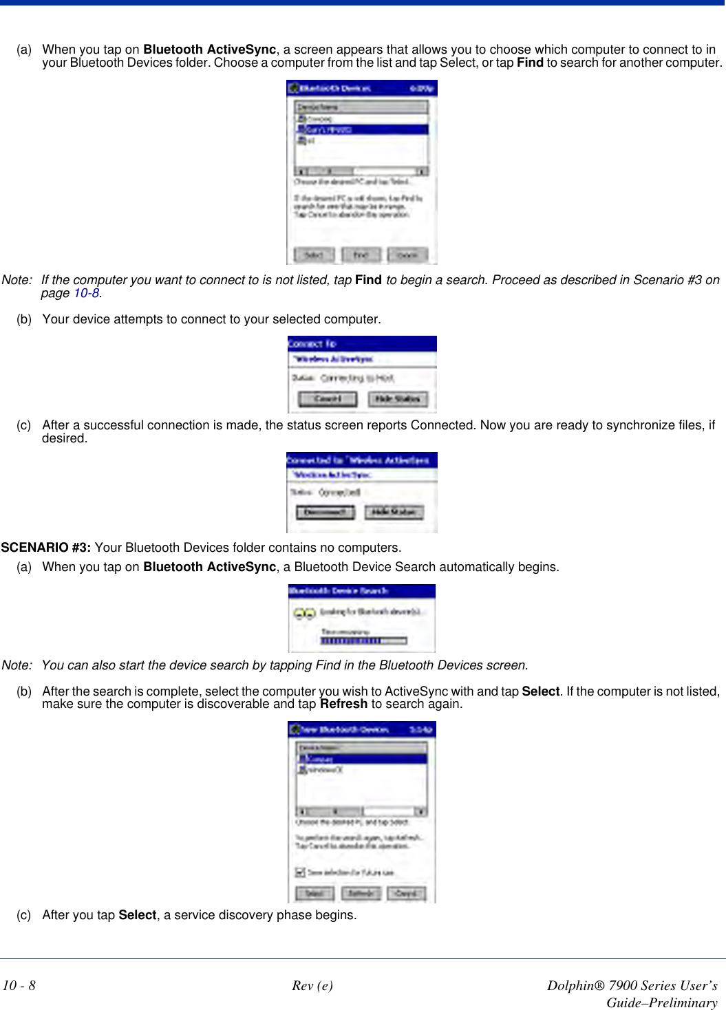 10 - 8 Rev (e) Dolphin® 7900 Series User’s Guide–Preliminary(a) When you tap on Bluetooth ActiveSync, a screen appears that allows you to choose which computer to connect to in your Bluetooth Devices folder. Choose a computer from the list and tap Select, or tap Find to search for another computer.Note: If the computer you want to connect to is not listed, tap Find to begin a search. Proceed as described in Scenario #3 on page 10-8.(b) Your device attempts to connect to your selected computer.(c) After a successful connection is made, the status screen reports Connected. Now you are ready to synchronize files, if desired.SCENARIO #3: Your Bluetooth Devices folder contains no computers.(a) When you tap on Bluetooth ActiveSync, a Bluetooth Device Search automatically begins.Note: You can also start the device search by tapping Find in the Bluetooth Devices screen.(b) After the search is complete, select the computer you wish to ActiveSync with and tap Select. If the computer is not listed, make sure the computer is discoverable and tap Refresh to search again.(c) After you tap Select, a service discovery phase begins.