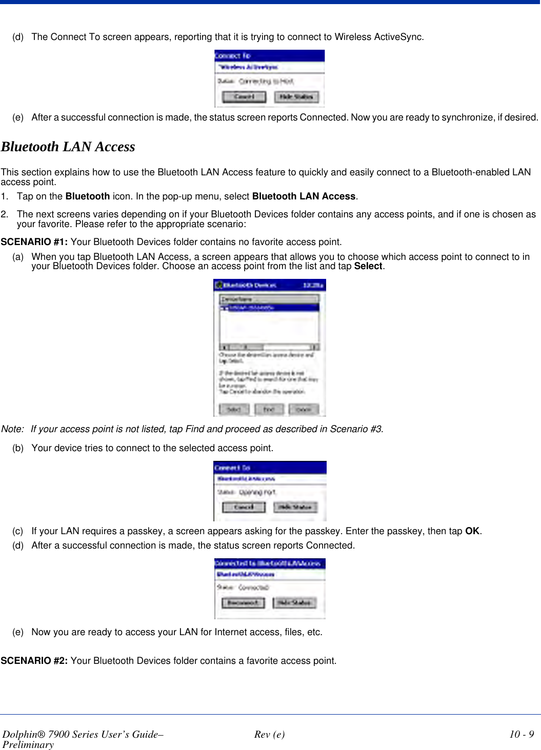 Dolphin® 7900 Series User’s Guide–Preliminary  Rev (e) 10 - 9(d) The Connect To screen appears, reporting that it is trying to connect to Wireless ActiveSync.(e) After a successful connection is made, the status screen reports Connected. Now you are ready to synchronize, if desired.Bluetooth LAN AccessThis section explains how to use the Bluetooth LAN Access feature to quickly and easily connect to a Bluetooth-enabled LAN access point.1. Tap on the Bluetooth icon. In the pop-up menu, select Bluetooth LAN Access.2. The next screens varies depending on if your Bluetooth Devices folder contains any access points, and if one is chosen as your favorite. Please refer to the appropriate scenario:SCENARIO #1: Your Bluetooth Devices folder contains no favorite access point.(a) When you tap Bluetooth LAN Access, a screen appears that allows you to choose which access point to connect to in your Bluetooth Devices folder. Choose an access point from the list and tap Select. Note: If your access point is not listed, tap Find and proceed as described in Scenario #3.(b) Your device tries to connect to the selected access point.(c) If your LAN requires a passkey, a screen appears asking for the passkey. Enter the passkey, then tap OK.(d) After a successful connection is made, the status screen reports Connected.(e) Now you are ready to access your LAN for Internet access, files, etc.SCENARIO #2: Your Bluetooth Devices folder contains a favorite access point.