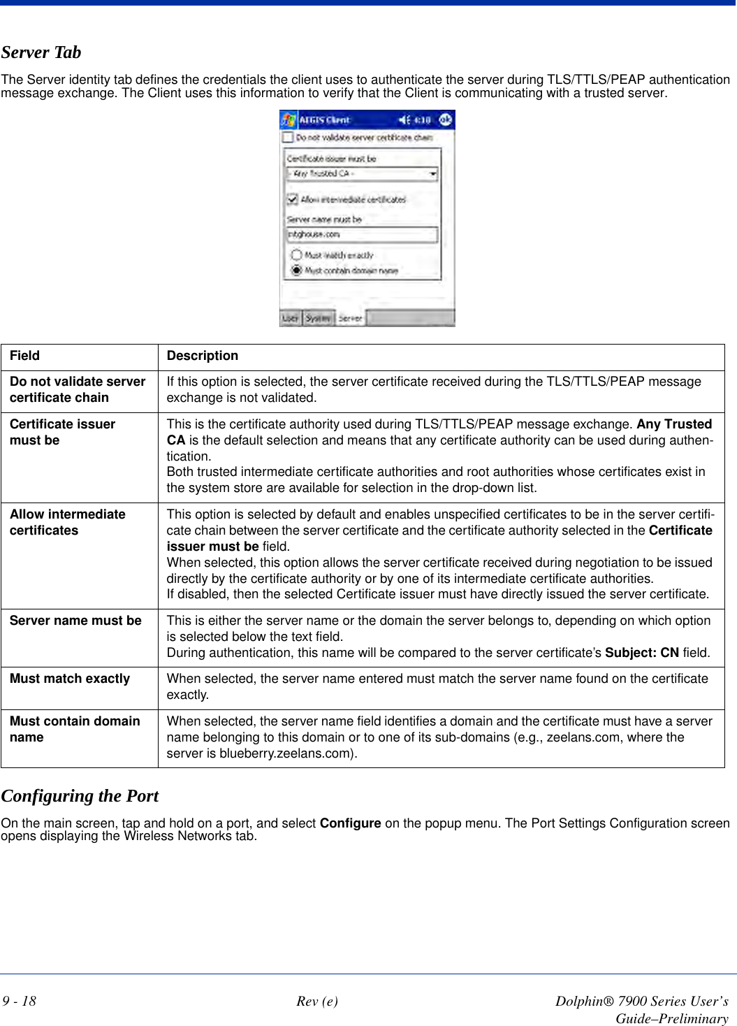 9 - 18 Rev (e) Dolphin® 7900 Series User’s Guide–PreliminaryServer TabThe Server identity tab defines the credentials the client uses to authenticate the server during TLS/TTLS/PEAP authentication message exchange. The Client uses this information to verify that the Client is communicating with a trusted server. Field DescriptionDo not validate server certificate chain If this option is selected, the server certificate received during the TLS/TTLS/PEAP message exchange is not validated.Certificate issuer must be  This is the certificate authority used during TLS/TTLS/PEAP message exchange. Any Trusted CA is the default selection and means that any certificate authority can be used during authen-tication.Both trusted intermediate certificate authorities and root authorities whose certificates exist in the system store are available for selection in the drop-down list. Allow intermediate certificates This option is selected by default and enables unspecified certificates to be in the server certifi-cate chain between the server certificate and the certificate authority selected in the Certificate issuer must be field. When selected, this option allows the server certificate received during negotiation to be issued directly by the certificate authority or by one of its intermediate certificate authorities. If disabled, then the selected Certificate issuer must have directly issued the server certificate.Server name must be This is either the server name or the domain the server belongs to, depending on which option is selected below the text field.During authentication, this name will be compared to the server certificate’s Subject: CN field.Must match exactly When selected, the server name entered must match the server name found on the certificate exactly.Must contain domain name When selected, the server name field identifies a domain and the certificate must have a server name belonging to this domain or to one of its sub-domains (e.g., zeelans.com, where the server is blueberry.zeelans.com).Configuring the Port On the main screen, tap and hold on a port, and select Configure on the popup menu. The Port Settings Configuration screen opens displaying the Wireless Networks tab.