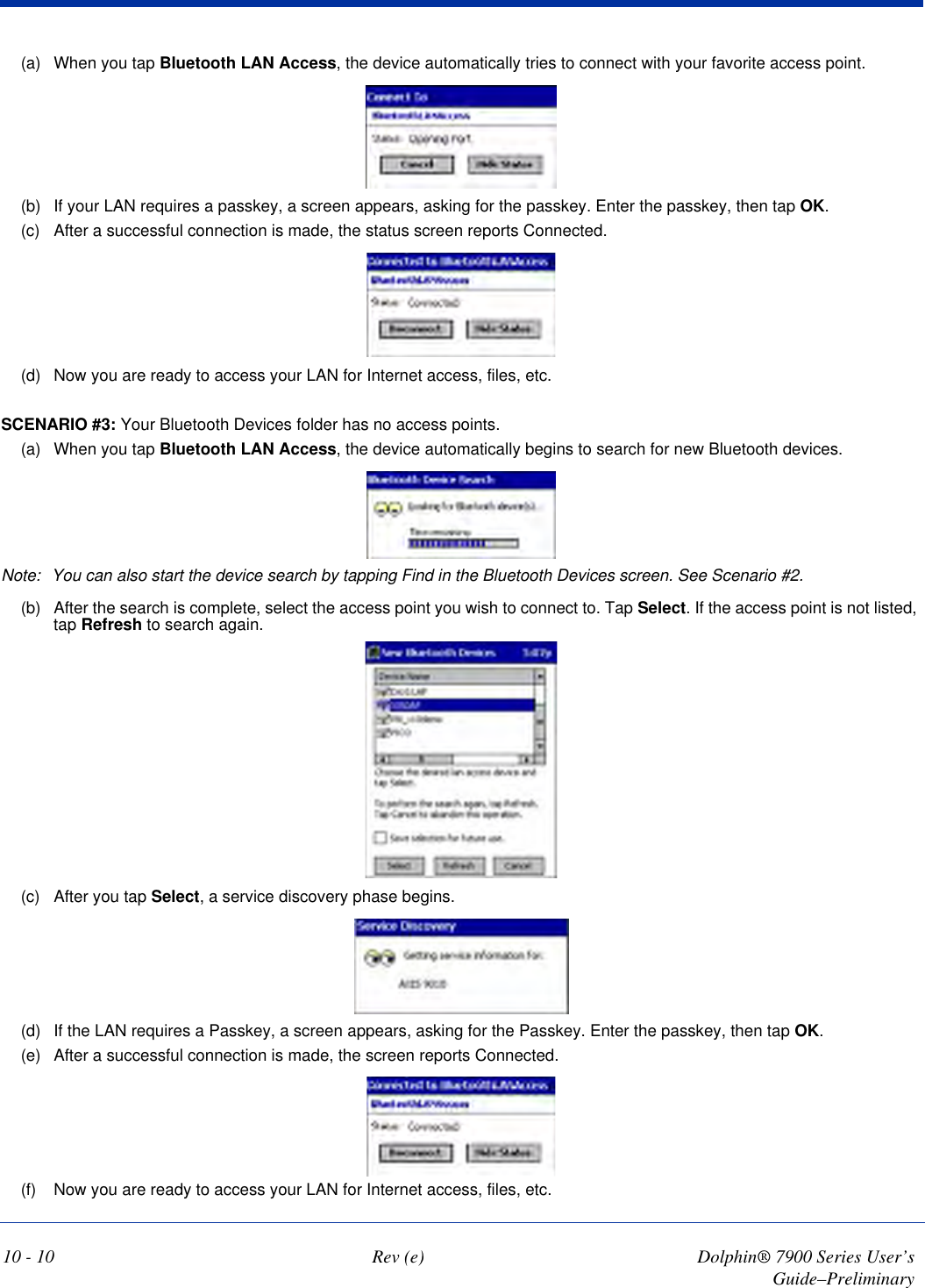 10 - 10 Rev (e) Dolphin® 7900 Series User’s Guide–Preliminary(a) When you tap Bluetooth LAN Access, the device automatically tries to connect with your favorite access point.(b) If your LAN requires a passkey, a screen appears, asking for the passkey. Enter the passkey, then tap OK.(c) After a successful connection is made, the status screen reports Connected.(d) Now you are ready to access your LAN for Internet access, files, etc.SCENARIO #3: Your Bluetooth Devices folder has no access points. (a) When you tap Bluetooth LAN Access, the device automatically begins to search for new Bluetooth devices.Note: You can also start the device search by tapping Find in the Bluetooth Devices screen. See Scenario #2.(b) After the search is complete, select the access point you wish to connect to. Tap Select. If the access point is not listed, tap Refresh to search again.(c) After you tap Select, a service discovery phase begins.(d) If the LAN requires a Passkey, a screen appears, asking for the Passkey. Enter the passkey, then tap OK.(e) After a successful connection is made, the screen reports Connected.(f) Now you are ready to access your LAN for Internet access, files, etc.