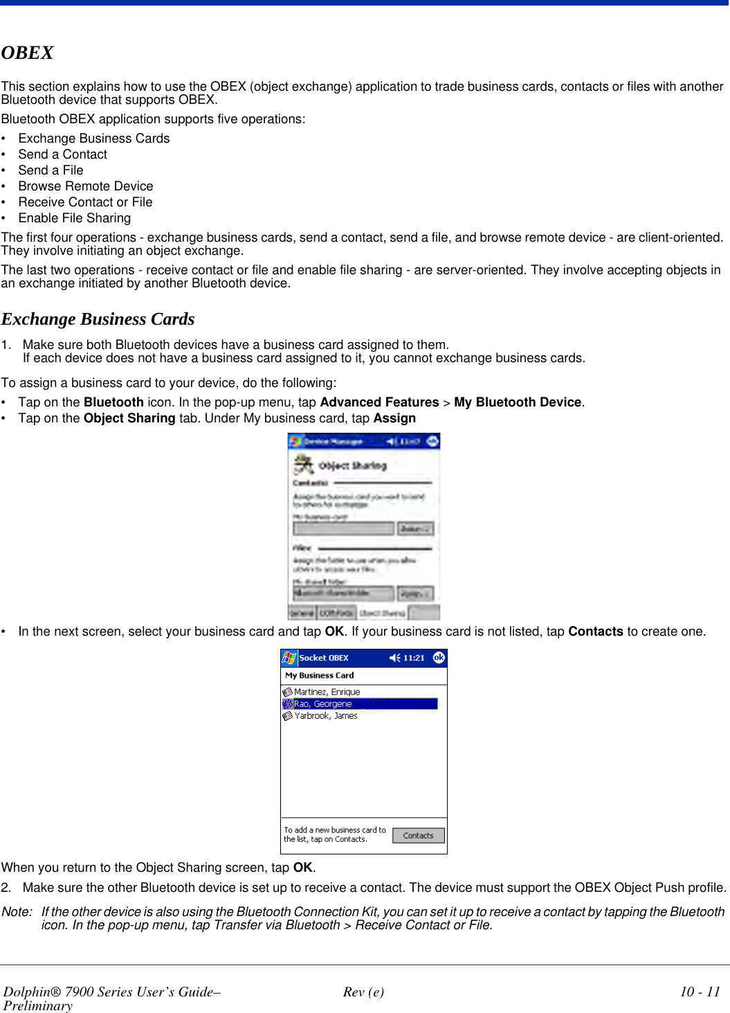 Dolphin® 7900 Series User’s Guide–Preliminary  Rev (e) 10 - 11OBEXThis section explains how to use the OBEX (object exchange) application to trade business cards, contacts or files with another Bluetooth device that supports OBEX.Bluetooth OBEX application supports five operations:•           Exchange Business Cards•           Send a Contact•           Send a File•           Browse Remote Device•           Receive Contact or File•           Enable File SharingThe first four operations - exchange business cards, send a contact, send a file, and browse remote device - are client-oriented. They involve initiating an object exchange.The last two operations - receive contact or file and enable file sharing - are server-oriented. They involve accepting objects in an exchange initiated by another Bluetooth device.Exchange Business Cards1. Make sure both Bluetooth devices have a business card assigned to them. If each device does not have a business card assigned to it, you cannot exchange business cards.To assign a business card to your device, do the following:•           Tap on the Bluetooth icon. In the pop-up menu, tap Advanced Features &gt; My Bluetooth Device.•           Tap on the Object Sharing tab. Under My business card, tap Assign•           In the next screen, select your business card and tap OK. If your business card is not listed, tap Contacts to create one.When you return to the Object Sharing screen, tap OK.2. Make sure the other Bluetooth device is set up to receive a contact. The device must support the OBEX Object Push profile.Note: If the other device is also using the Bluetooth Connection Kit, you can set it up to receive a contact by tapping the Bluetooth icon. In the pop-up menu, tap Transfer via Bluetooth &gt; Receive Contact or File.